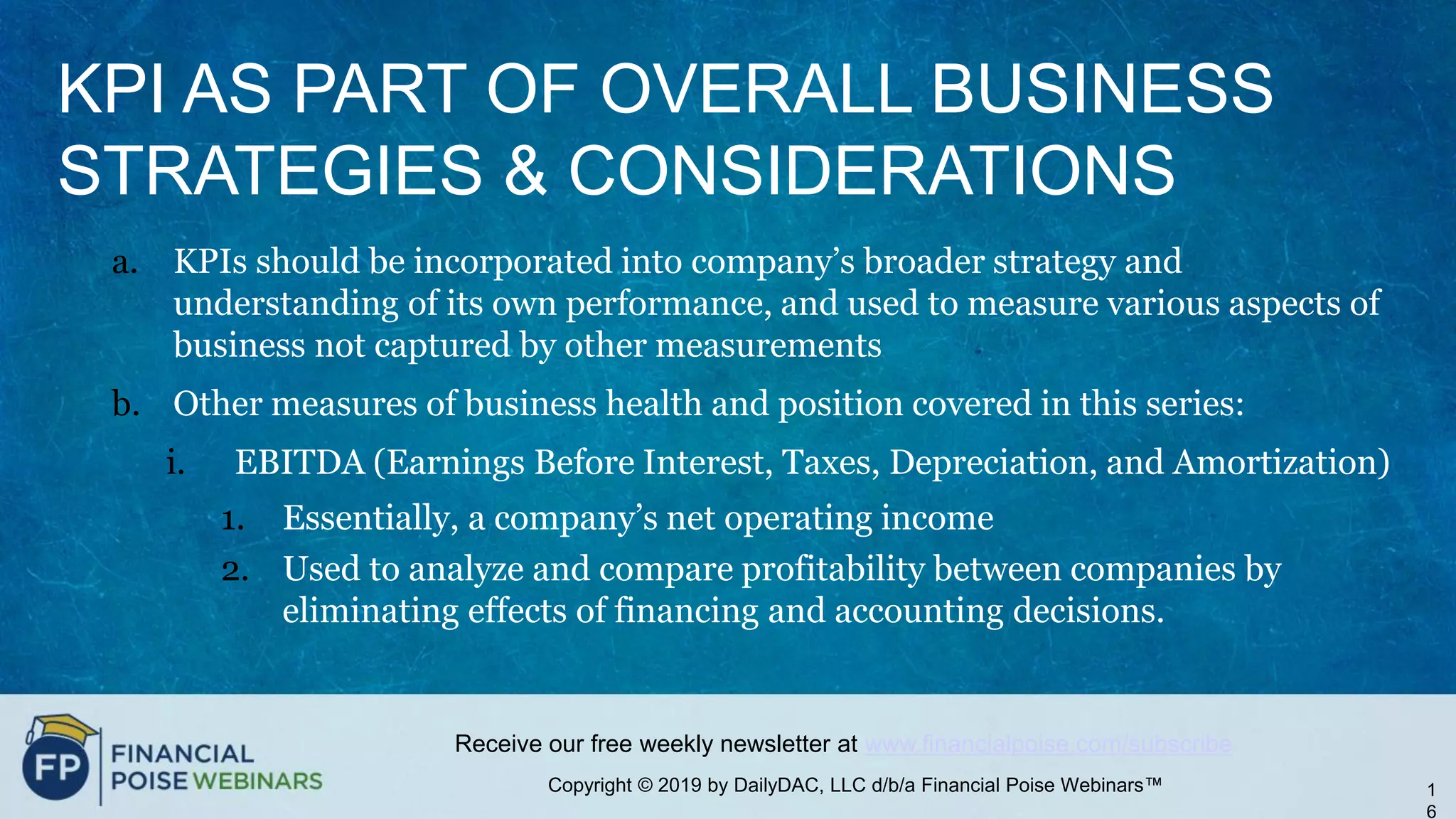 Copyright © 2019 by DailyDAC, LLC d/b/a Financial Poise Webinars™
Receive our free weekly newsletter at www.financialpoise.com/subscribe
KPI AS PART OF OVERALL BUSINESS
STRATEGIES & CONSIDERATIONS
a. KPIs should be incorporated into company’s broader strategy and
understanding of its own performance, and used to measure various aspects of
business not captured by other measurements
b. Other measures of business health and position covered in this series:
i. EBITDA (Earnings Before Interest, Taxes, Depreciation, and Amortization)
1. Essentially, a company’s net operating income
2. Used to analyze and compare profitability between companies by
eliminating effects of financing and accounting decisions.
1
6
 