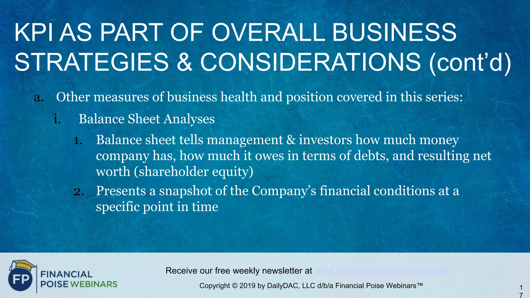 Copyright © 2019 by DailyDAC, LLC d/b/a Financial Poise Webinars™
Receive our free weekly newsletter at www.financialpoise.com/subscribe
KPI AS PART OF OVERALL BUSINESS
STRATEGIES & CONSIDERATIONS (cont’d)
a. Other measures of business health and position covered in this series:
i. Balance Sheet Analyses
1. Balance sheet tells management & investors how much money
company has, how much it owes in terms of debts, and resulting net
worth (shareholder equity)
2. Presents a snapshot of the Company’s financial conditions at a
specific point in time
1
7
 