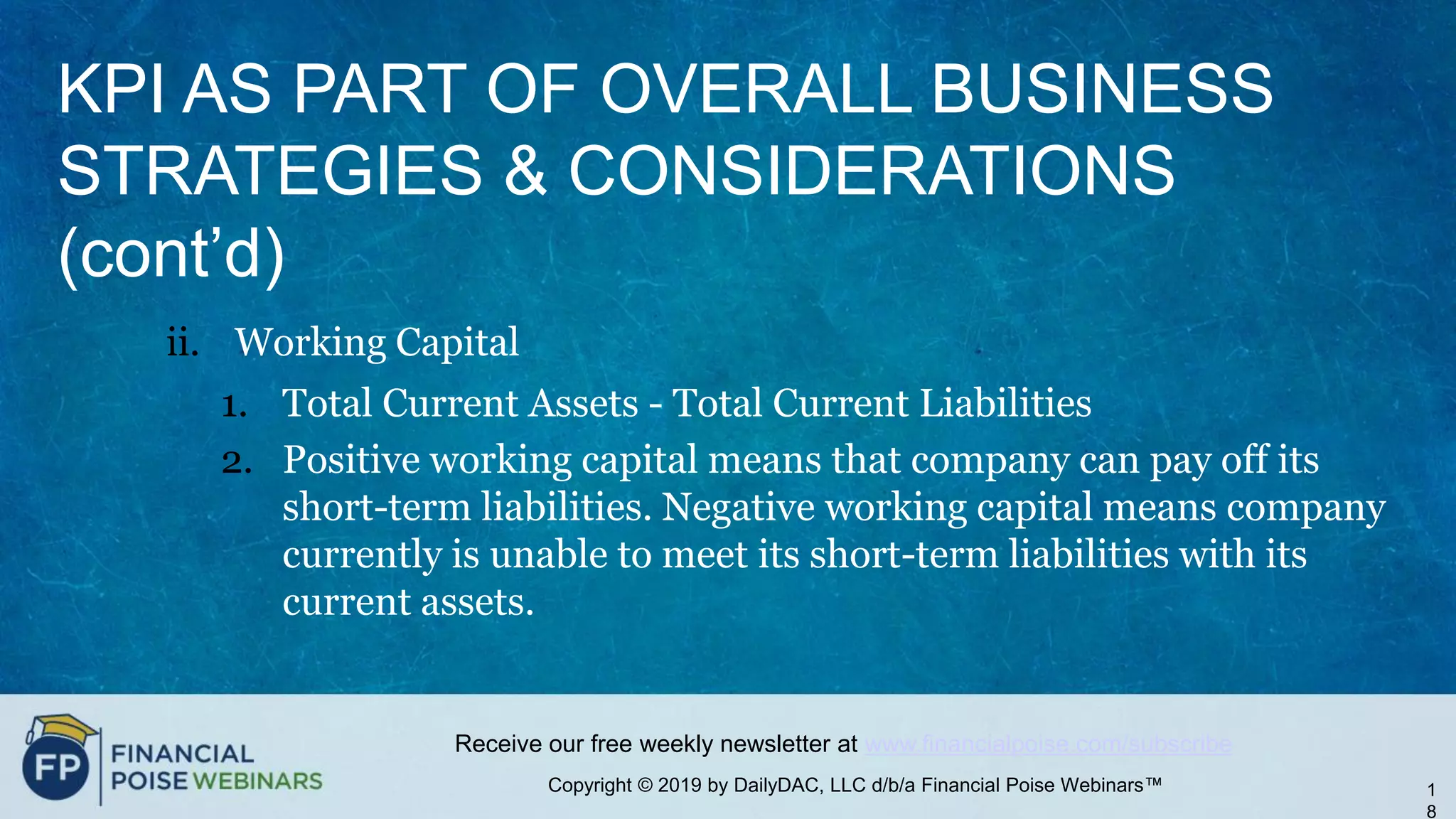 Copyright © 2019 by DailyDAC, LLC d/b/a Financial Poise Webinars™
Receive our free weekly newsletter at www.financialpoise.com/subscribe
KPI AS PART OF OVERALL BUSINESS
STRATEGIES & CONSIDERATIONS
(cont’d)
ii. Working Capital
1. Total Current Assets - Total Current Liabilities
2. Positive working capital means that company can pay off its
short-term liabilities. Negative working capital means company
currently is unable to meet its short-term liabilities with its
current assets.
1
8
 