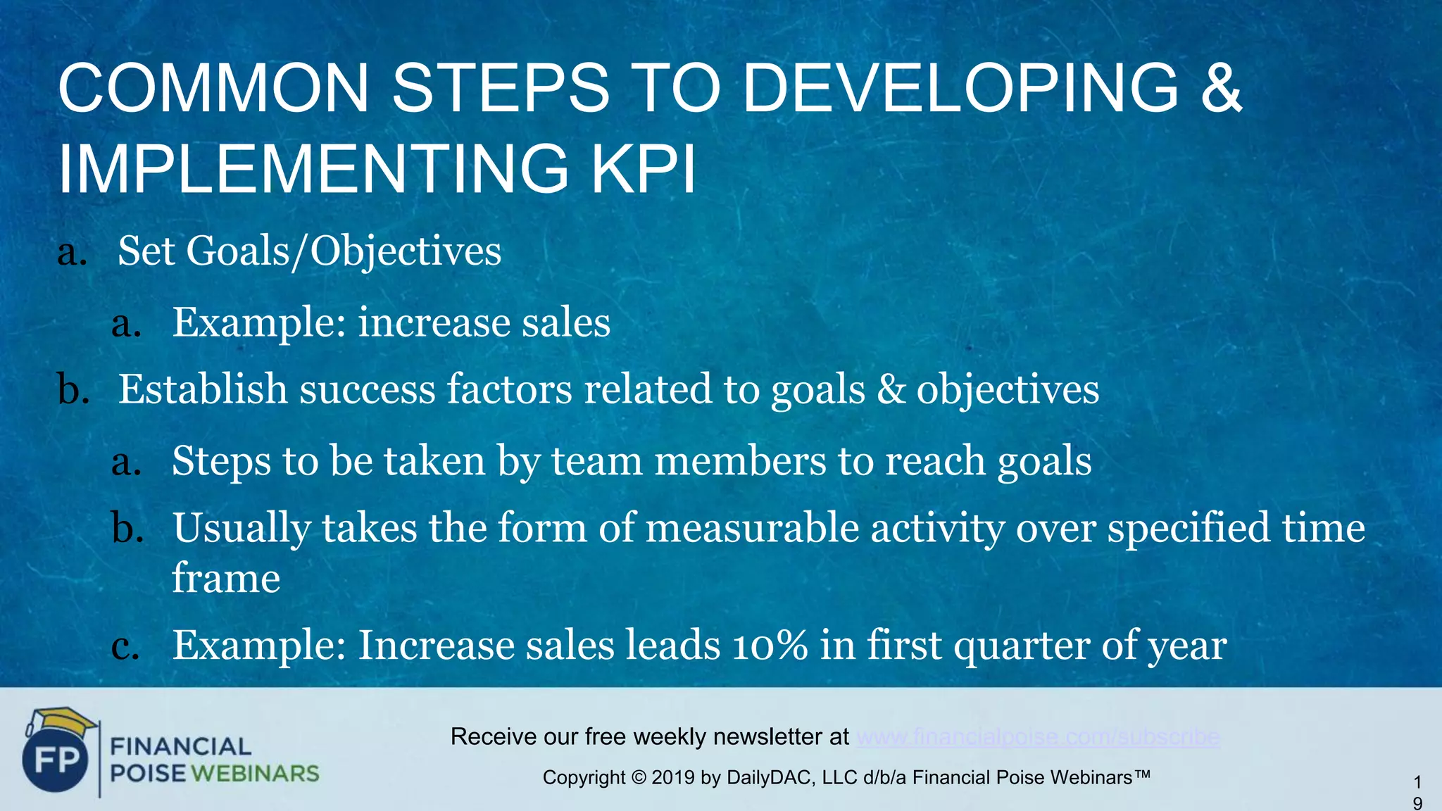 Copyright © 2019 by DailyDAC, LLC d/b/a Financial Poise Webinars™
Receive our free weekly newsletter at www.financialpoise.com/subscribe
COMMON STEPS TO DEVELOPING &
IMPLEMENTING KPI
a. Set Goals/Objectives
a. Example: increase sales
b. Establish success factors related to goals & objectives
a. Steps to be taken by team members to reach goals
b. Usually takes the form of measurable activity over specified time
frame
c. Example: Increase sales leads 10% in first quarter of year
1
9
 