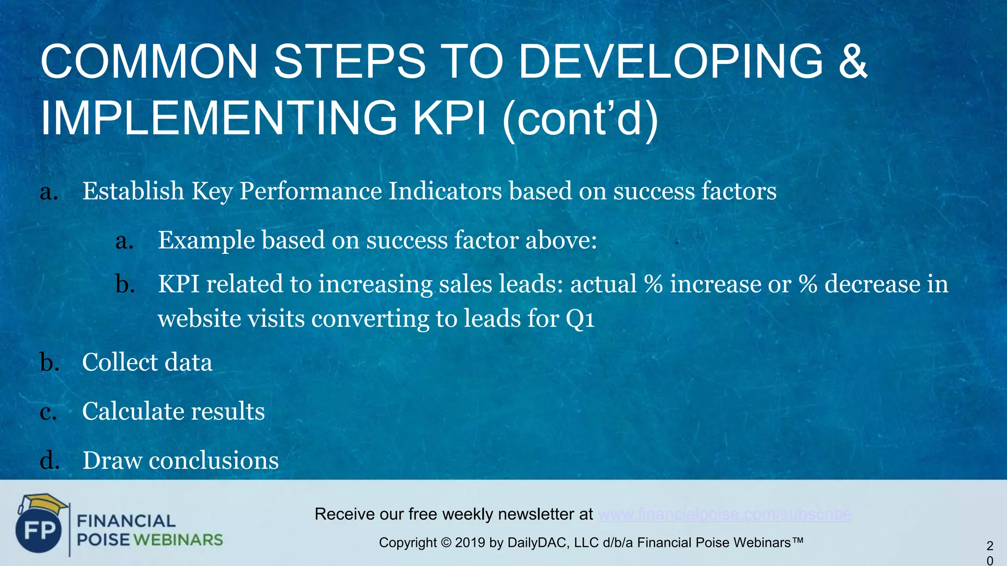 Copyright © 2019 by DailyDAC, LLC d/b/a Financial Poise Webinars™
Receive our free weekly newsletter at www.financialpoise.com/subscribe
COMMON STEPS TO DEVELOPING &
IMPLEMENTING KPI (cont’d)
a. Establish Key Performance Indicators based on success factors
a. Example based on success factor above:
b. KPI related to increasing sales leads: actual % increase or % decrease in
website visits converting to leads for Q1
b. Collect data
c. Calculate results
d. Draw conclusions
2
0
 