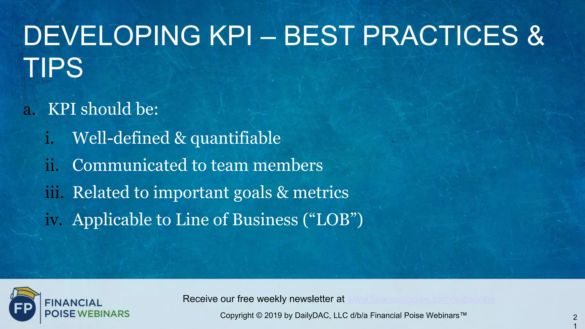 Copyright © 2019 by DailyDAC, LLC d/b/a Financial Poise Webinars™
Receive our free weekly newsletter at www.financialpoise.com/subscribe
DEVELOPING KPI – BEST PRACTICES &
TIPS
a. KPI should be:
i. Well-defined & quantifiable
ii. Communicated to team members
iii. Related to important goals & metrics
iv. Applicable to Line of Business (“LOB”)
2
1
 