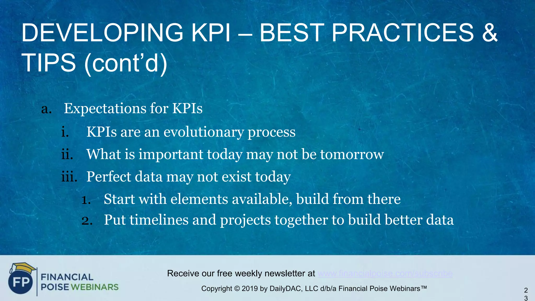 Copyright © 2019 by DailyDAC, LLC d/b/a Financial Poise Webinars™
Receive our free weekly newsletter at www.financialpoise.com/subscribe
DEVELOPING KPI – BEST PRACTICES &
TIPS (cont’d)
a. Expectations for KPIs
i. KPIs are an evolutionary process
ii. What is important today may not be tomorrow
iii. Perfect data may not exist today
1. Start with elements available, build from there
2. Put timelines and projects together to build better data
2
3
 