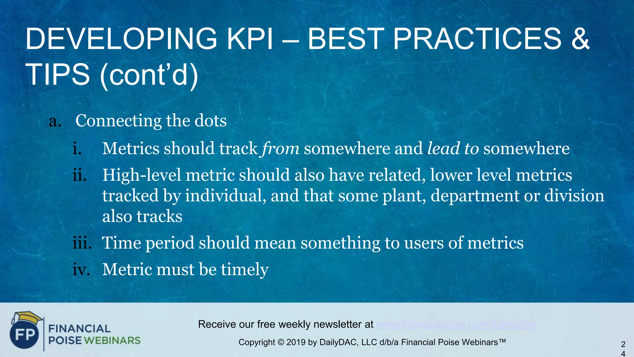 Copyright © 2019 by DailyDAC, LLC d/b/a Financial Poise Webinars™
Receive our free weekly newsletter at www.financialpoise.com/subscribe
DEVELOPING KPI – BEST PRACTICES &
TIPS (cont’d)
a. Connecting the dots
i. Metrics should track from somewhere and lead to somewhere
ii. High-level metric should also have related, lower level metrics
tracked by individual, and that some plant, department or division
also tracks
iii. Time period should mean something to users of metrics
iv. Metric must be timely
2
4
 