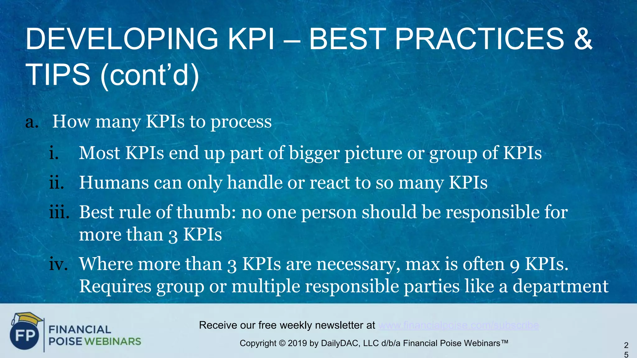 Copyright © 2019 by DailyDAC, LLC d/b/a Financial Poise Webinars™
Receive our free weekly newsletter at www.financialpoise.com/subscribe
DEVELOPING KPI – BEST PRACTICES &
TIPS (cont’d)
a. How many KPIs to process
i. Most KPIs end up part of bigger picture or group of KPIs
ii. Humans can only handle or react to so many KPIs
iii. Best rule of thumb: no one person should be responsible for
more than 3 KPIs
iv. Where more than 3 KPIs are necessary, max is often 9 KPIs.
Requires group or multiple responsible parties like a department
2
5
 