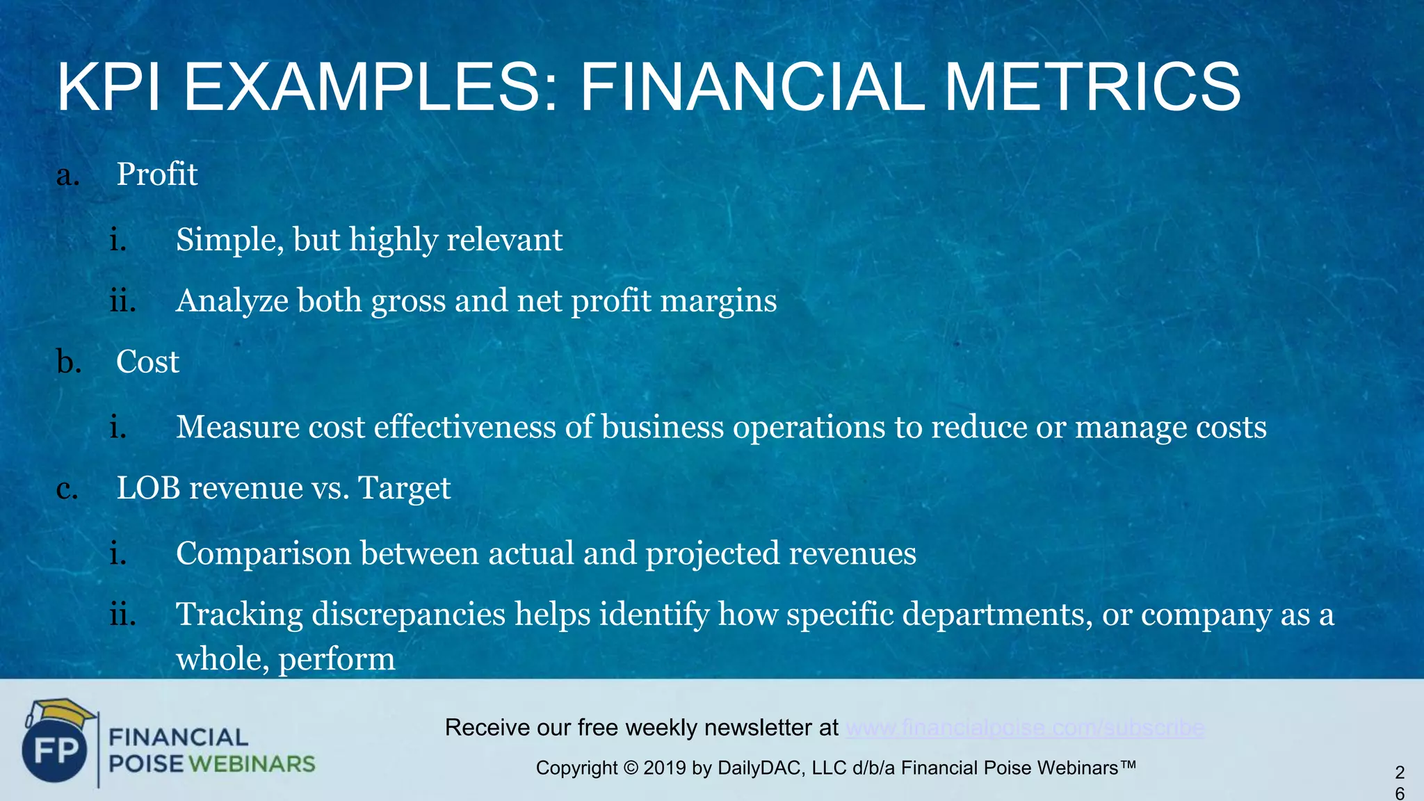 Copyright © 2019 by DailyDAC, LLC d/b/a Financial Poise Webinars™
Receive our free weekly newsletter at www.financialpoise.com/subscribe
KPI EXAMPLES: FINANCIAL METRICS
a. Profit
i. Simple, but highly relevant
ii. Analyze both gross and net profit margins
b. Cost
i. Measure cost effectiveness of business operations to reduce or manage costs
c. LOB revenue vs. Target
i. Comparison between actual and projected revenues
ii. Tracking discrepancies helps identify how specific departments, or company as a
whole, perform
2
6
 