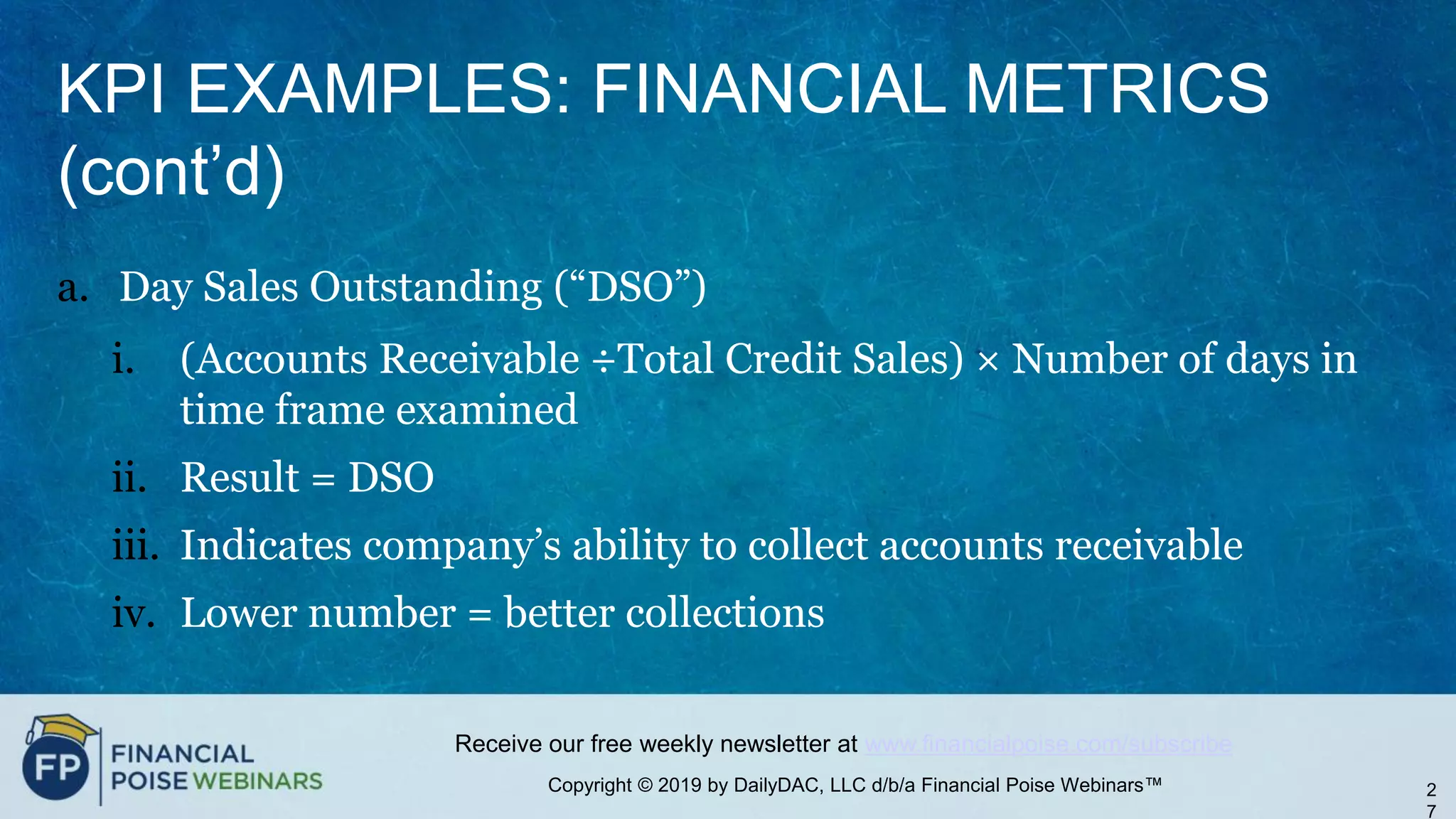 Copyright © 2019 by DailyDAC, LLC d/b/a Financial Poise Webinars™
Receive our free weekly newsletter at www.financialpoise.com/subscribe
KPI EXAMPLES: FINANCIAL METRICS
(cont’d)
a. Day Sales Outstanding (“DSO”)
i. (Accounts Receivable ÷Total Credit Sales) × Number of days in
time frame examined
ii. Result = DSO
iii. Indicates company’s ability to collect accounts receivable
iv. Lower number = better collections
2
7
 