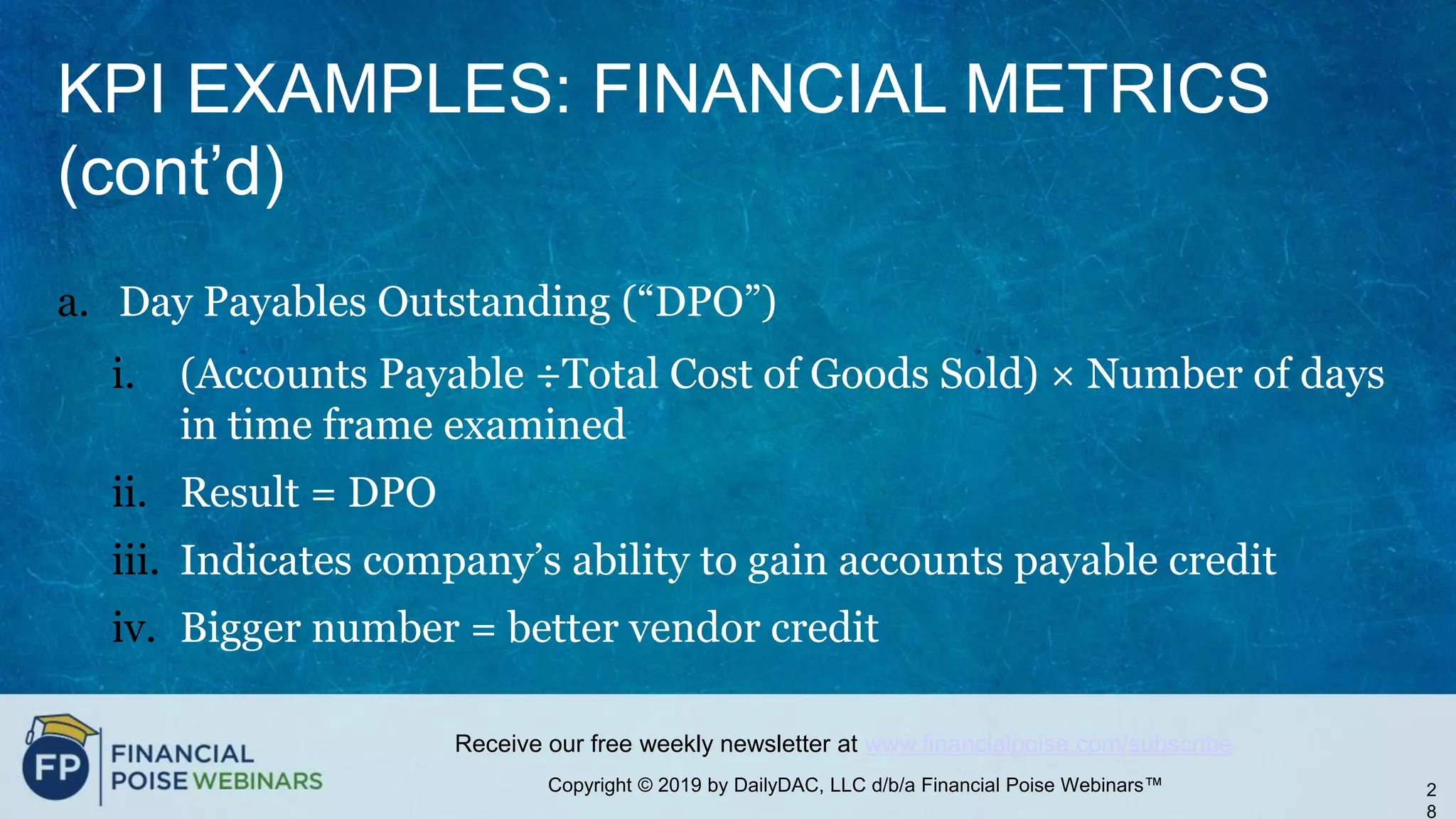 Copyright © 2019 by DailyDAC, LLC d/b/a Financial Poise Webinars™
Receive our free weekly newsletter at www.financialpoise.com/subscribe
KPI EXAMPLES: FINANCIAL METRICS
(cont’d)
a. Day Payables Outstanding (“DPO”)
i. (Accounts Payable ÷Total Cost of Goods Sold) × Number of days
in time frame examined
ii. Result = DPO
iii. Indicates company’s ability to gain accounts payable credit
iv. Bigger number = better vendor credit
2
8
 