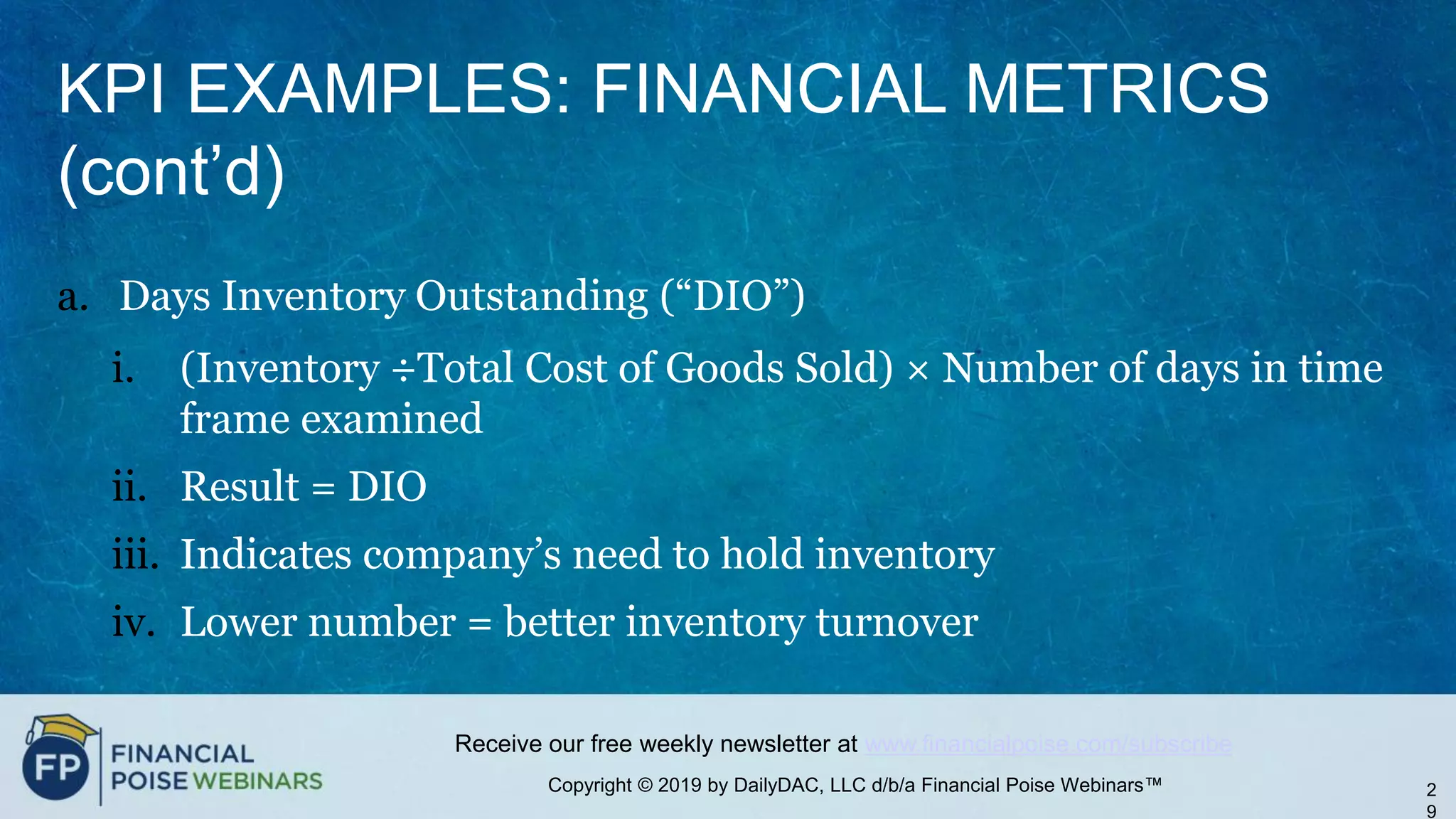 Copyright © 2019 by DailyDAC, LLC d/b/a Financial Poise Webinars™
Receive our free weekly newsletter at www.financialpoise.com/subscribe
KPI EXAMPLES: FINANCIAL METRICS
(cont’d)
a. Days Inventory Outstanding (“DIO”)
i. (Inventory ÷Total Cost of Goods Sold) × Number of days in time
frame examined
ii. Result = DIO
iii. Indicates company’s need to hold inventory
iv. Lower number = better inventory turnover
2
9
 