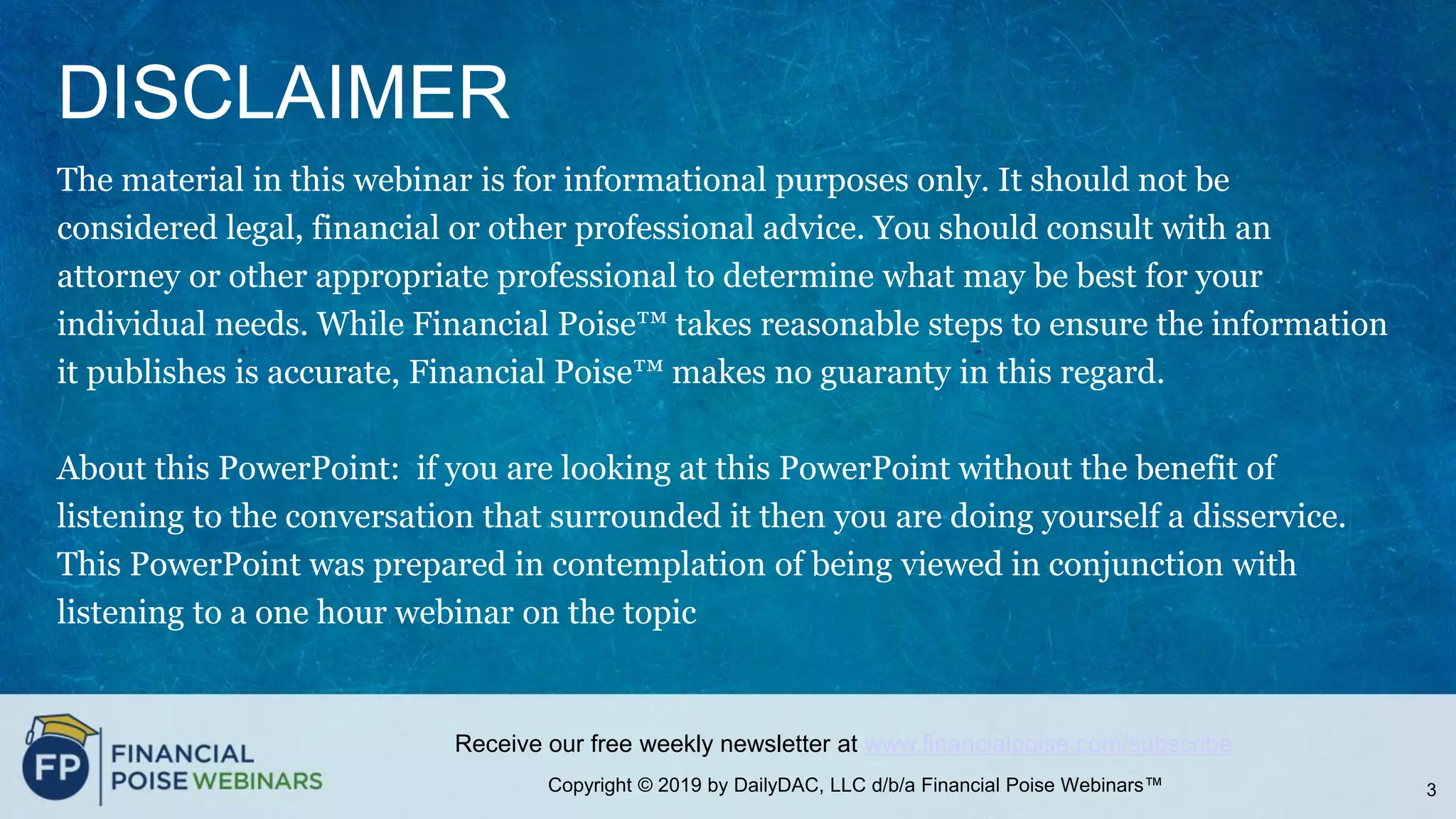 Copyright © 2019 by DailyDAC, LLC d/b/a Financial Poise Webinars™
Receive our free weekly newsletter at www.financialpoise.com/subscribe
DISCLAIMER
The material in this webinar is for informational purposes only. It should not be
considered legal, financial or other professional advice. You should consult with an
attorney or other appropriate professional to determine what may be best for your
individual needs. While Financial Poise™ takes reasonable steps to ensure the information
it publishes is accurate, Financial Poise™ makes no guaranty in this regard.
About this PowerPoint: if you are looking at this PowerPoint without the benefit of
listening to the conversation that surrounded it then you are doing yourself a disservice.
This PowerPoint was prepared in contemplation of being viewed in conjunction with
listening to a one hour webinar on the topic
3
 