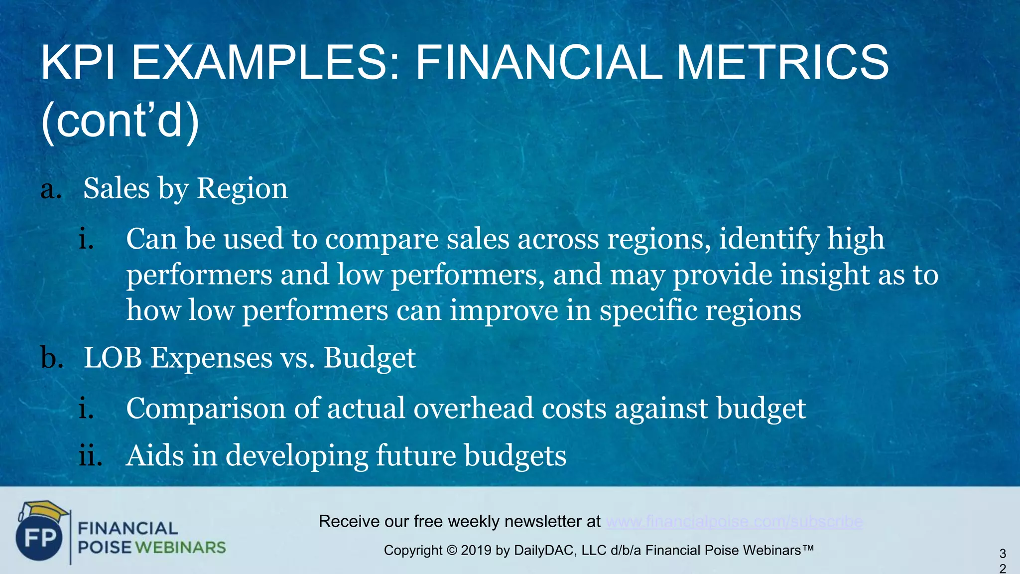 Copyright © 2019 by DailyDAC, LLC d/b/a Financial Poise Webinars™
Receive our free weekly newsletter at www.financialpoise.com/subscribe
KPI EXAMPLES: FINANCIAL METRICS
(cont’d)
a. Sales by Region
i. Can be used to compare sales across regions, identify high
performers and low performers, and may provide insight as to
how low performers can improve in specific regions
b. LOB Expenses vs. Budget
i. Comparison of actual overhead costs against budget
ii. Aids in developing future budgets
3
2
 