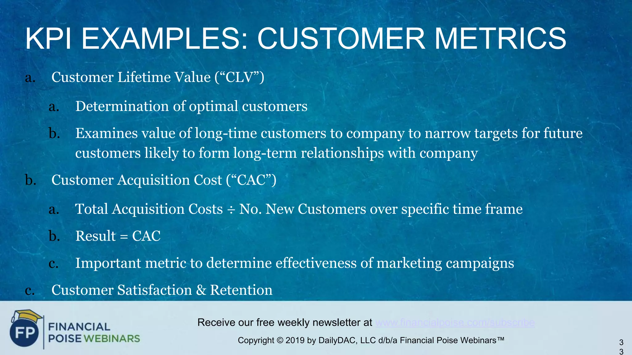 Copyright © 2019 by DailyDAC, LLC d/b/a Financial Poise Webinars™
Receive our free weekly newsletter at www.financialpoise.com/subscribe
KPI EXAMPLES: CUSTOMER METRICS
a. Customer Lifetime Value (“CLV”)
a. Determination of optimal customers
b. Examines value of long-time customers to company to narrow targets for future
customers likely to form long-term relationships with company
b. Customer Acquisition Cost (“CAC”)
a. Total Acquisition Costs ÷ No. New Customers over specific time frame
b. Result = CAC
c. Important metric to determine effectiveness of marketing campaigns
c. Customer Satisfaction & Retention
3
3
 