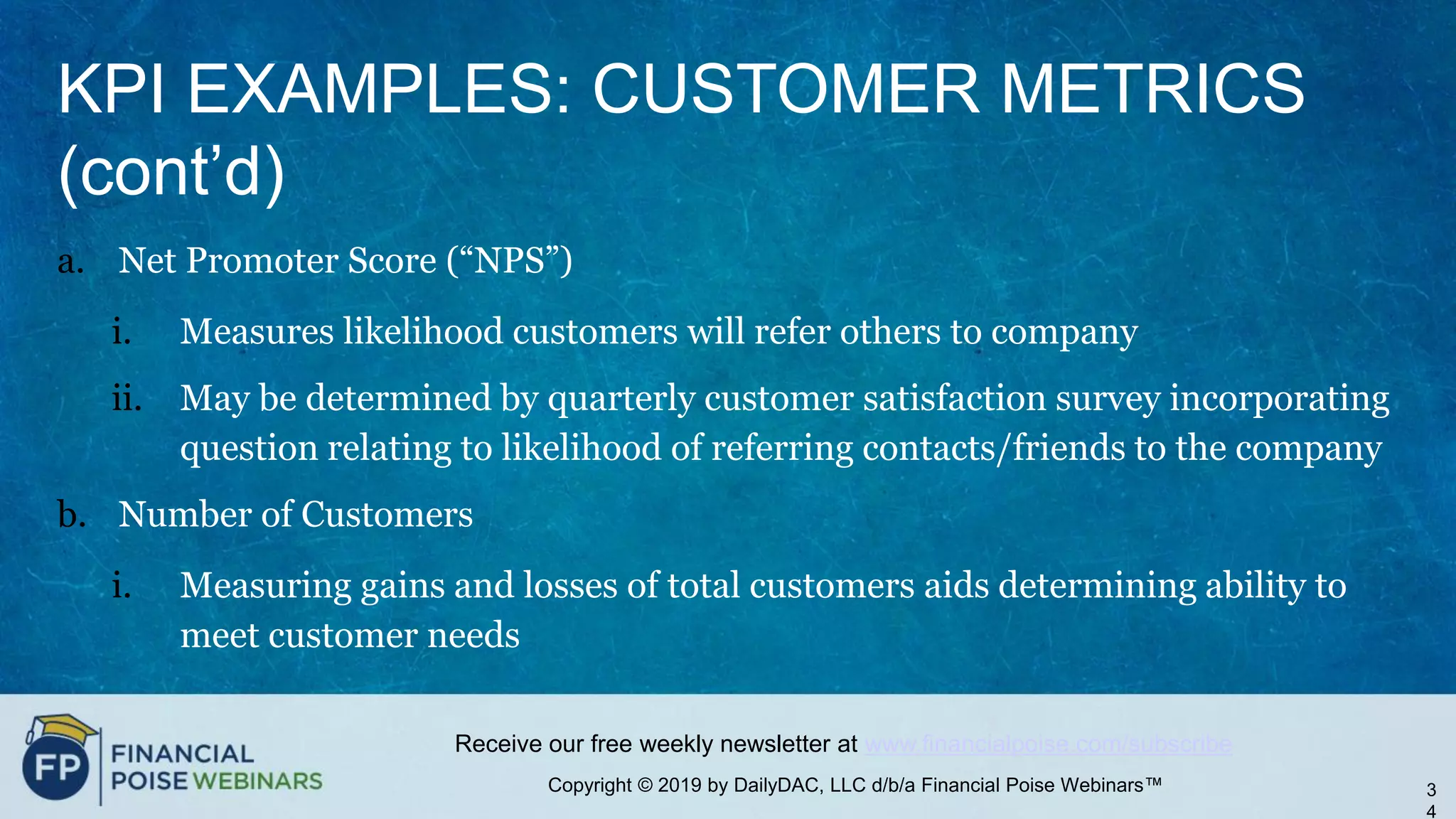 Copyright © 2019 by DailyDAC, LLC d/b/a Financial Poise Webinars™
Receive our free weekly newsletter at www.financialpoise.com/subscribe
KPI EXAMPLES: CUSTOMER METRICS
(cont’d)
a. Net Promoter Score (“NPS”)
i. Measures likelihood customers will refer others to company
ii. May be determined by quarterly customer satisfaction survey incorporating
question relating to likelihood of referring contacts/friends to the company
b. Number of Customers
i. Measuring gains and losses of total customers aids determining ability to
meet customer needs
3
4
 