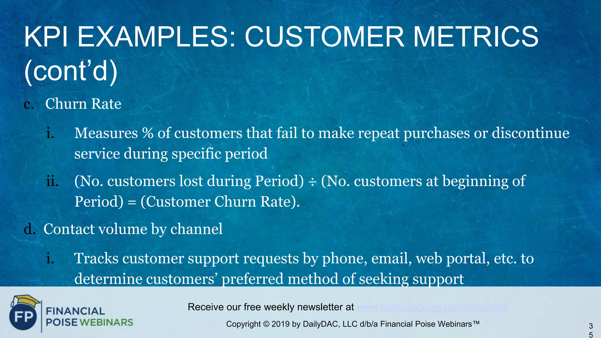 Copyright © 2019 by DailyDAC, LLC d/b/a Financial Poise Webinars™
Receive our free weekly newsletter at www.financialpoise.com/subscribe
KPI EXAMPLES: CUSTOMER METRICS
(cont’d)
c. Churn Rate
i. Measures % of customers that fail to make repeat purchases or discontinue
service during specific period
ii. (No. customers lost during Period) ÷ (No. customers at beginning of
Period) = (Customer Churn Rate).
d. Contact volume by channel
i. Tracks customer support requests by phone, email, web portal, etc. to
determine customers’ preferred method of seeking support
3
5
 