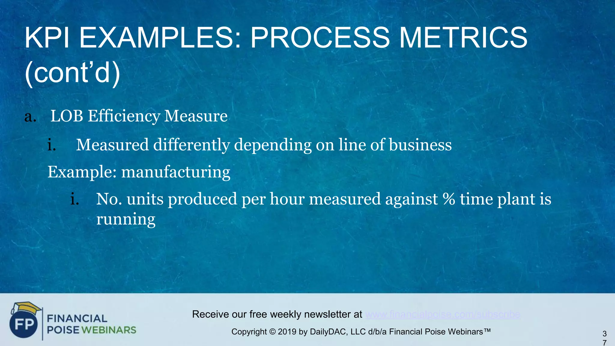 Copyright © 2019 by DailyDAC, LLC d/b/a Financial Poise Webinars™
Receive our free weekly newsletter at www.financialpoise.com/subscribe
KPI EXAMPLES: PROCESS METRICS
(cont’d)
a. LOB Efficiency Measure
i. Measured differently depending on line of business
Example: manufacturing
i. No. units produced per hour measured against % time plant is
running
3
7
 