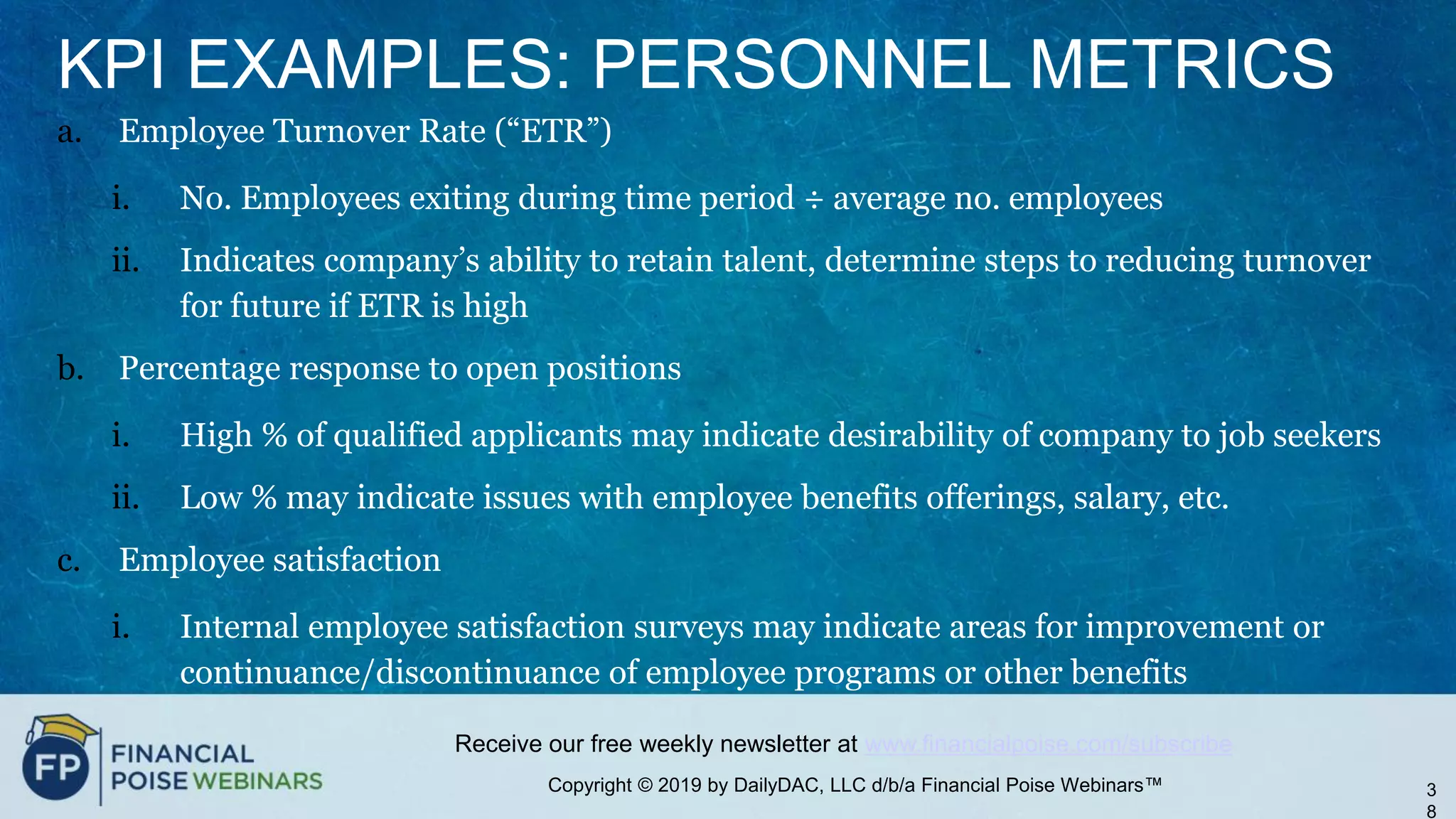 Copyright © 2019 by DailyDAC, LLC d/b/a Financial Poise Webinars™
Receive our free weekly newsletter at www.financialpoise.com/subscribe
KPI EXAMPLES: PERSONNEL METRICS
a. Employee Turnover Rate (“ETR”)
i. No. Employees exiting during time period ÷ average no. employees
ii. Indicates company’s ability to retain talent, determine steps to reducing turnover
for future if ETR is high
b. Percentage response to open positions
i. High % of qualified applicants may indicate desirability of company to job seekers
ii. Low % may indicate issues with employee benefits offerings, salary, etc.
c. Employee satisfaction
i. Internal employee satisfaction surveys may indicate areas for improvement or
continuance/discontinuance of employee programs or other benefits
3
8
 