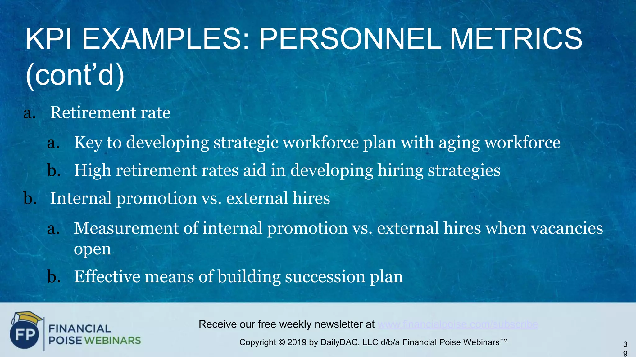 Copyright © 2019 by DailyDAC, LLC d/b/a Financial Poise Webinars™
Receive our free weekly newsletter at www.financialpoise.com/subscribe
KPI EXAMPLES: PERSONNEL METRICS
(cont’d)
a. Retirement rate
a. Key to developing strategic workforce plan with aging workforce
b. High retirement rates aid in developing hiring strategies
b. Internal promotion vs. external hires
a. Measurement of internal promotion vs. external hires when vacancies
open
b. Effective means of building succession plan
3
9
 