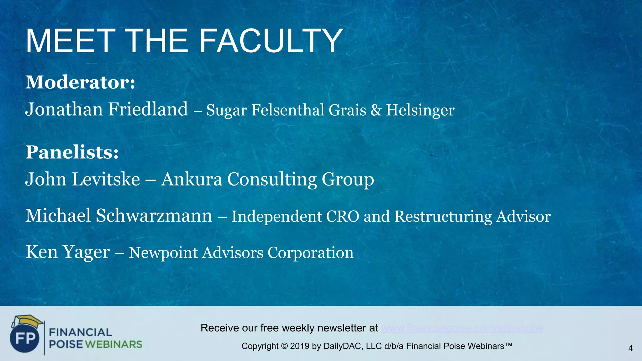 Copyright © 2019 by DailyDAC, LLC d/b/a Financial Poise Webinars™
Receive our free weekly newsletter at www.financialpoise.com/subscribe
MEET THE FACULTY
Moderator:
Jonathan Friedland – Sugar Felsenthal Grais & Helsinger
Panelists:
John Levitske – Ankura Consulting Group
Michael Schwarzmann – Independent CRO and Restructuring Advisor
Ken Yager – Newpoint Advisors Corporation
4
 