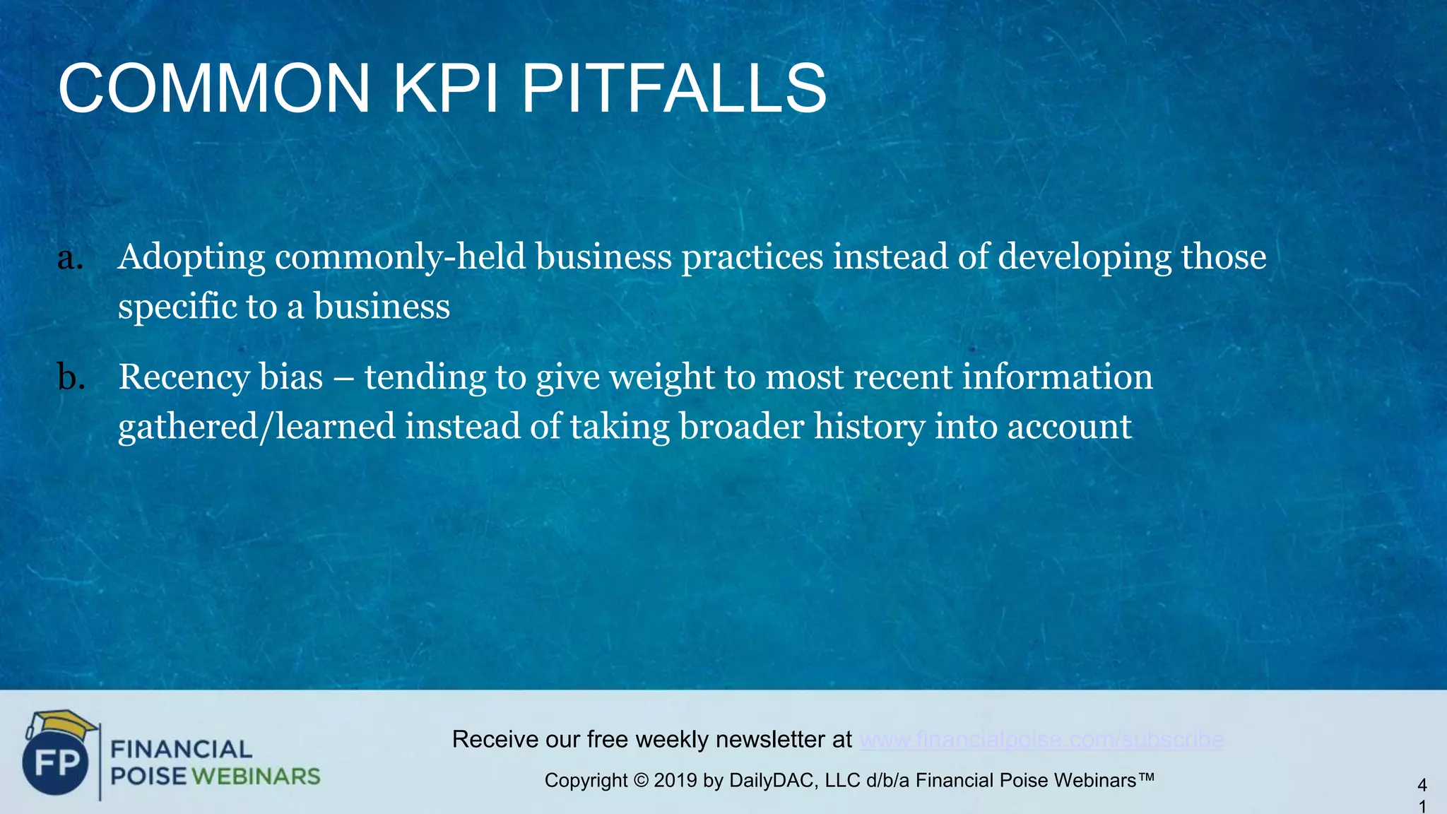 Copyright © 2019 by DailyDAC, LLC d/b/a Financial Poise Webinars™
Receive our free weekly newsletter at www.financialpoise.com/subscribe
COMMON KPI PITFALLS
a. Adopting commonly-held business practices instead of developing those
specific to a business
b. Recency bias – tending to give weight to most recent information
gathered/learned instead of taking broader history into account
4
1
 