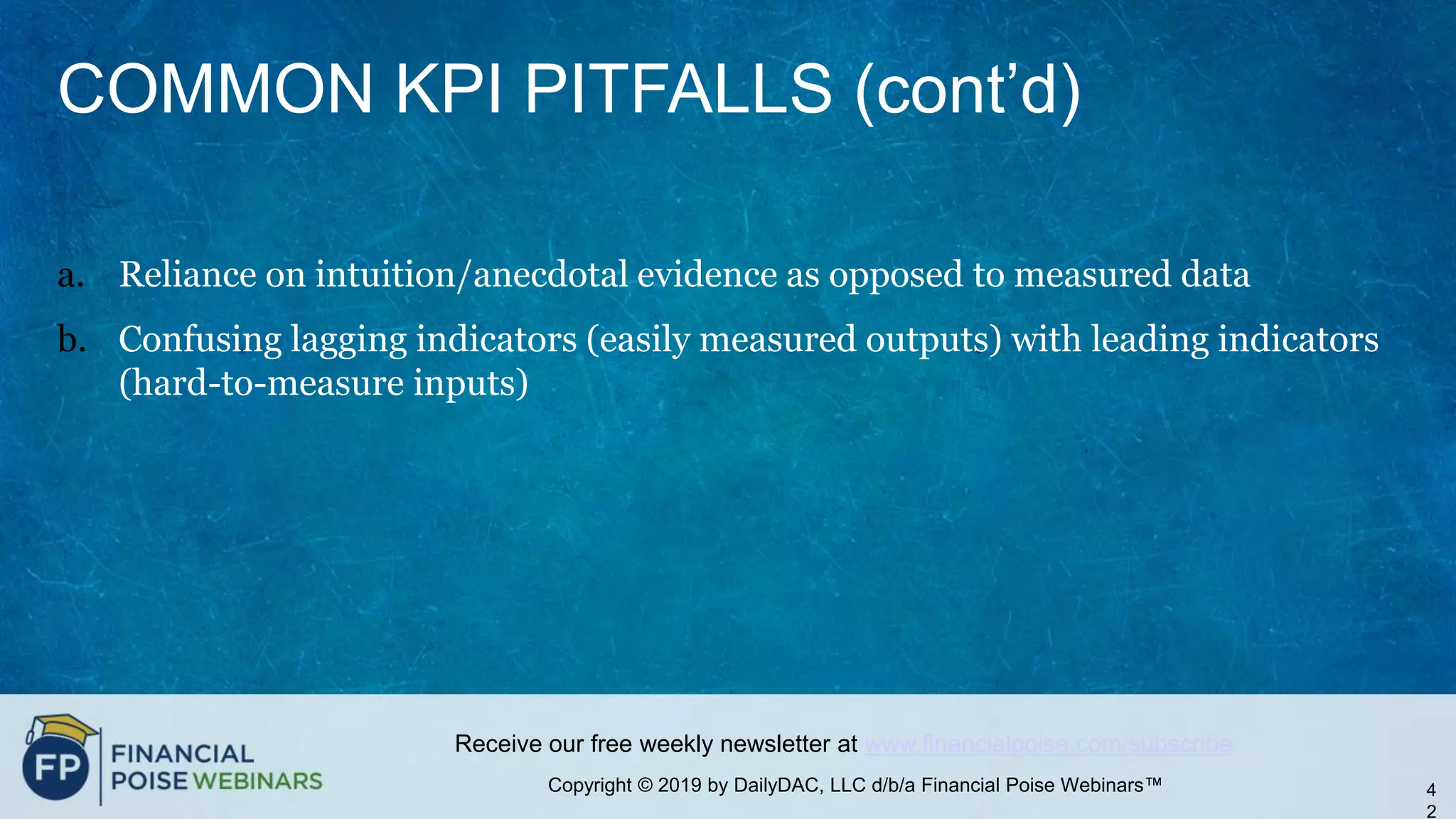 Copyright © 2019 by DailyDAC, LLC d/b/a Financial Poise Webinars™
Receive our free weekly newsletter at www.financialpoise.com/subscribe
COMMON KPI PITFALLS (cont’d)
a. Reliance on intuition/anecdotal evidence as opposed to measured data
b. Confusing lagging indicators (easily measured outputs) with leading indicators
(hard-to-measure inputs)
4
2
 