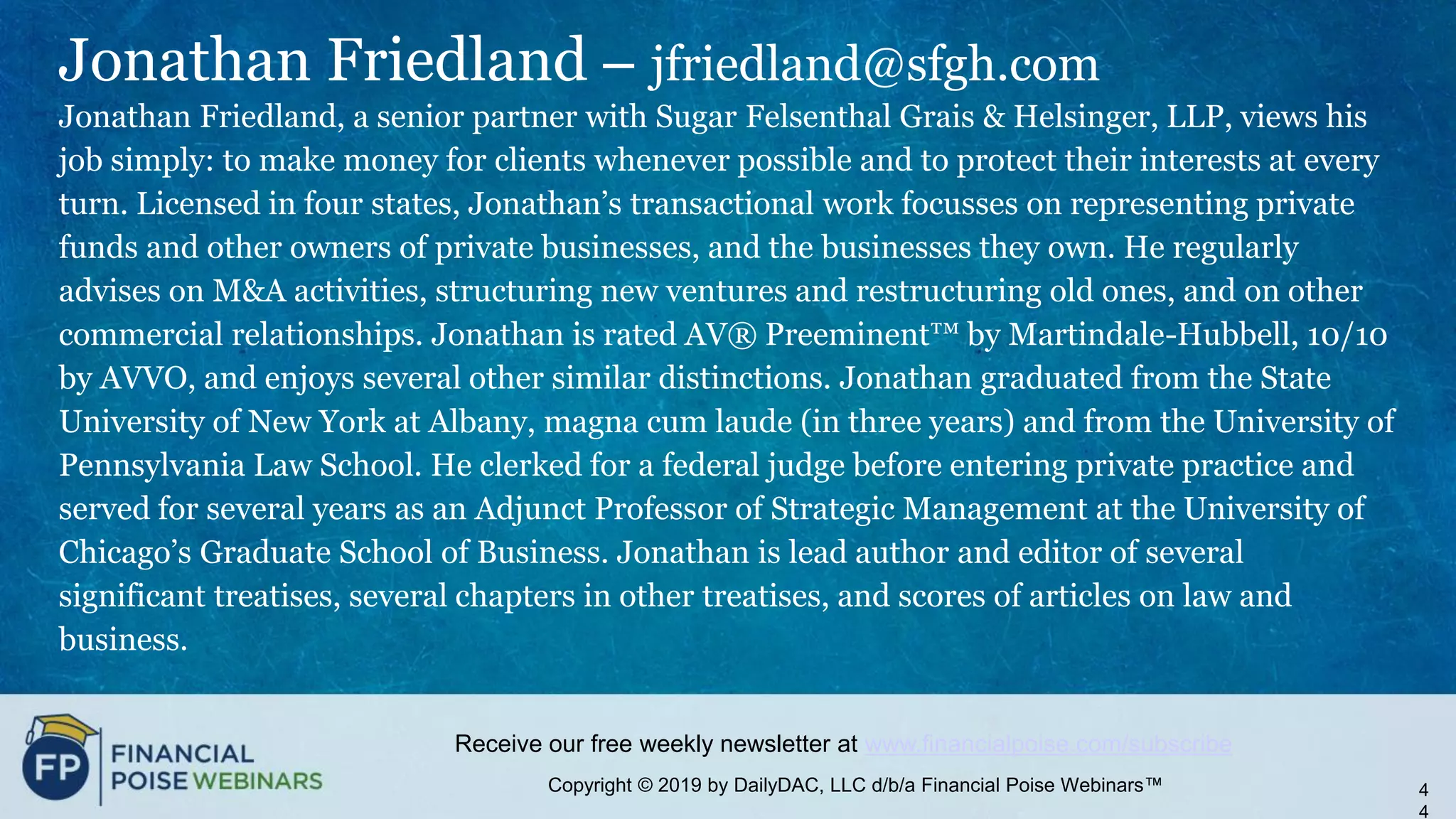 Copyright © 2019 by DailyDAC, LLC d/b/a Financial Poise Webinars™
Receive our free weekly newsletter at www.financialpoise.com/subscribe
Jonathan Friedland – jfriedland@sfgh.com
Jonathan Friedland, a senior partner with Sugar Felsenthal Grais & Helsinger, LLP, views his
job simply: to make money for clients whenever possible and to protect their interests at every
turn. Licensed in four states, Jonathan’s transactional work focusses on representing private
funds and other owners of private businesses, and the businesses they own. He regularly
advises on M&A activities, structuring new ventures and restructuring old ones, and on other
commercial relationships. Jonathan is rated AV® Preeminent™ by Martindale-Hubbell, 10/10
by AVVO, and enjoys several other similar distinctions. Jonathan graduated from the State
University of New York at Albany, magna cum laude (in three years) and from the University of
Pennsylvania Law School. He clerked for a federal judge before entering private practice and
served for several years as an Adjunct Professor of Strategic Management at the University of
Chicago’s Graduate School of Business. Jonathan is lead author and editor of several
significant treatises, several chapters in other treatises, and scores of articles on law and
business.
4
4
 