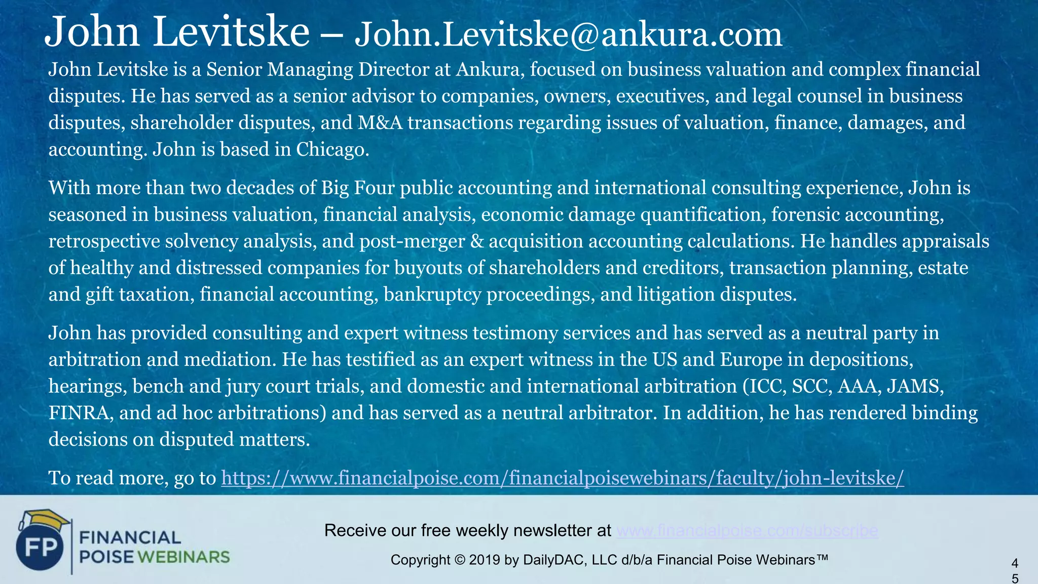 Copyright © 2019 by DailyDAC, LLC d/b/a Financial Poise Webinars™
Receive our free weekly newsletter at www.financialpoise.com/subscribe
John Levitske – John.Levitske@ankura.com
John Levitske is a Senior Managing Director at Ankura, focused on business valuation and complex financial
disputes. He has served as a senior advisor to companies, owners, executives, and legal counsel in business
disputes, shareholder disputes, and M&A transactions regarding issues of valuation, finance, damages, and
accounting. John is based in Chicago.
With more than two decades of Big Four public accounting and international consulting experience, John is
seasoned in business valuation, financial analysis, economic damage quantification, forensic accounting,
retrospective solvency analysis, and post-merger & acquisition accounting calculations. He handles appraisals
of healthy and distressed companies for buyouts of shareholders and creditors, transaction planning, estate
and gift taxation, financial accounting, bankruptcy proceedings, and litigation disputes.
John has provided consulting and expert witness testimony services and has served as a neutral party in
arbitration and mediation. He has testified as an expert witness in the US and Europe in depositions,
hearings, bench and jury court trials, and domestic and international arbitration (ICC, SCC, AAA, JAMS,
FINRA, and ad hoc arbitrations) and has served as a neutral arbitrator. In addition, he has rendered binding
decisions on disputed matters.
To read more, go to https://www.financialpoise.com/financialpoisewebinars/faculty/john-levitske/
4
5
 