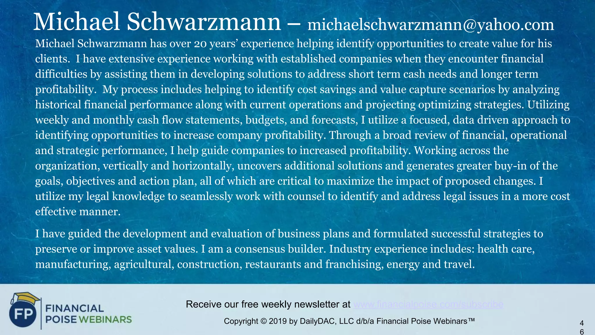 Copyright © 2019 by DailyDAC, LLC d/b/a Financial Poise Webinars™
Receive our free weekly newsletter at www.financialpoise.com/subscribe
Michael Schwarzmann – michaelschwarzmann@yahoo.com
Michael Schwarzmann has over 20 years’ experience helping identify opportunities to create value for his
clients. I have extensive experience working with established companies when they encounter financial
difficulties by assisting them in developing solutions to address short term cash needs and longer term
profitability. My process includes helping to identify cost savings and value capture scenarios by analyzing
historical financial performance along with current operations and projecting optimizing strategies. Utilizing
weekly and monthly cash flow statements, budgets, and forecasts, I utilize a focused, data driven approach to
identifying opportunities to increase company profitability. Through a broad review of financial, operational
and strategic performance, I help guide companies to increased profitability. Working across the
organization, vertically and horizontally, uncovers additional solutions and generates greater buy-in of the
goals, objectives and action plan, all of which are critical to maximize the impact of proposed changes. I
utilize my legal knowledge to seamlessly work with counsel to identify and address legal issues in a more cost
effective manner.
I have guided the development and evaluation of business plans and formulated successful strategies to
preserve or improve asset values. I am a consensus builder. Industry experience includes: health care,
manufacturing, agricultural, construction, restaurants and franchising, energy and travel.
4
6
 