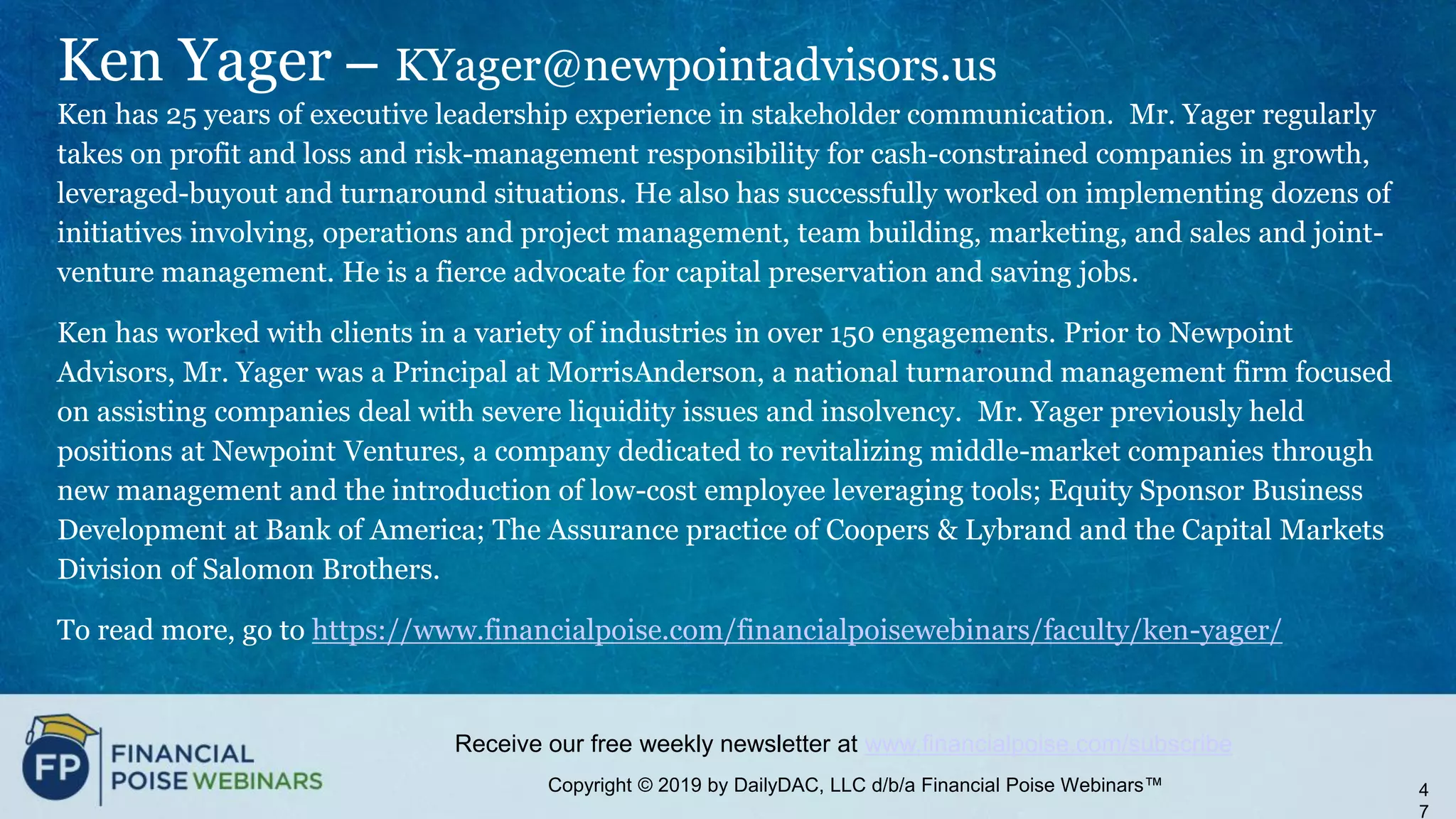 Copyright © 2019 by DailyDAC, LLC d/b/a Financial Poise Webinars™
Receive our free weekly newsletter at www.financialpoise.com/subscribe
Ken Yager – KYager@newpointadvisors.us
Ken has 25 years of executive leadership experience in stakeholder communication. Mr. Yager regularly
takes on profit and loss and risk-management responsibility for cash-constrained companies in growth,
leveraged-buyout and turnaround situations. He also has successfully worked on implementing dozens of
initiatives involving, operations and project management, team building, marketing, and sales and joint-
venture management. He is a fierce advocate for capital preservation and saving jobs.
Ken has worked with clients in a variety of industries in over 150 engagements. Prior to Newpoint
Advisors, Mr. Yager was a Principal at MorrisAnderson, a national turnaround management firm focused
on assisting companies deal with severe liquidity issues and insolvency. Mr. Yager previously held
positions at Newpoint Ventures, a company dedicated to revitalizing middle-market companies through
new management and the introduction of low-cost employee leveraging tools; Equity Sponsor Business
Development at Bank of America; The Assurance practice of Coopers & Lybrand and the Capital Markets
Division of Salomon Brothers.
To read more, go to https://www.financialpoise.com/financialpoisewebinars/faculty/ken-yager/
4
7
 