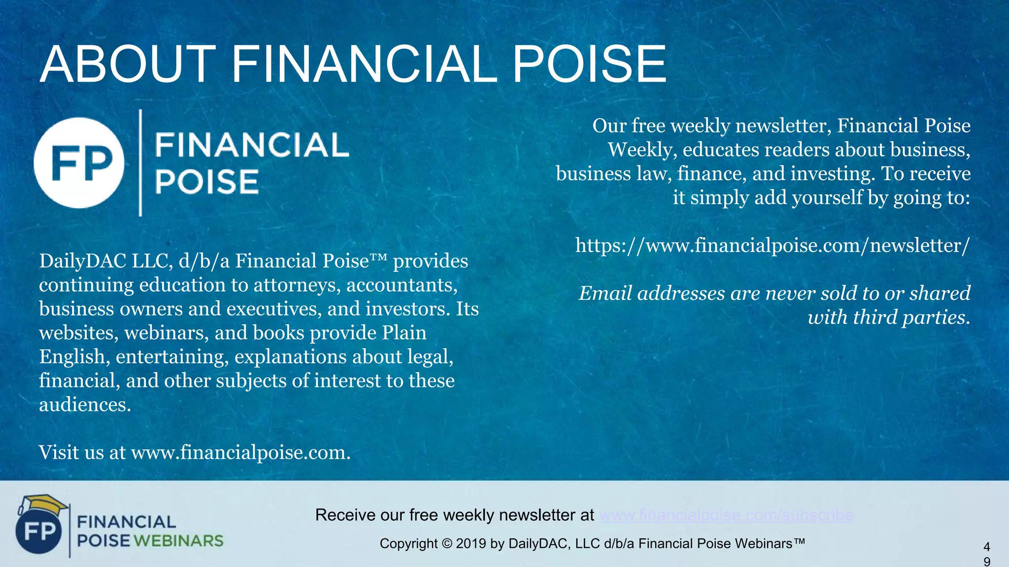 Copyright © 2019 by DailyDAC, LLC d/b/a Financial Poise Webinars™
Receive our free weekly newsletter at www.financialpoise.com/subscribe
ABOUT FINANCIAL POISE
DailyDAC LLC, d/b/a Financial Poise™ provides
continuing education to attorneys, accountants,
business owners and executives, and investors. Its
websites, webinars, and books provide Plain
English, entertaining, explanations about legal,
financial, and other subjects of interest to these
audiences.
Visit us at www.financialpoise.com.
4
9
Our free weekly newsletter, Financial Poise
Weekly, educates readers about business,
business law, finance, and investing. To receive
it simply add yourself by going to:
https://www.financialpoise.com/newsletter/
Email addresses are never sold to or shared
with third parties.
 