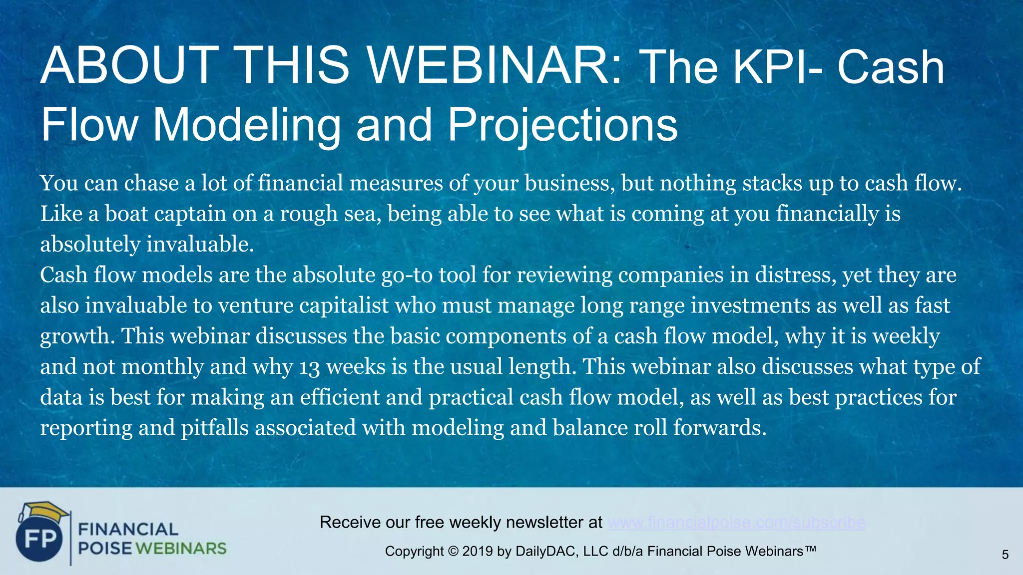Copyright © 2019 by DailyDAC, LLC d/b/a Financial Poise Webinars™
Receive our free weekly newsletter at www.financialpoise.com/subscribe
ABOUT THIS WEBINAR: The KPI- Cash
Flow Modeling and Projections
You can chase a lot of financial measures of your business, but nothing stacks up to cash flow.
Like a boat captain on a rough sea, being able to see what is coming at you financially is
absolutely invaluable.
Cash flow models are the absolute go-to tool for reviewing companies in distress, yet they are
also invaluable to venture capitalist who must manage long range investments as well as fast
growth. This webinar discusses the basic components of a cash flow model, why it is weekly
and not monthly and why 13 weeks is the usual length. This webinar also discusses what type of
data is best for making an efficient and practical cash flow model, as well as best practices for
reporting and pitfalls associated with modeling and balance roll forwards.
5
 
