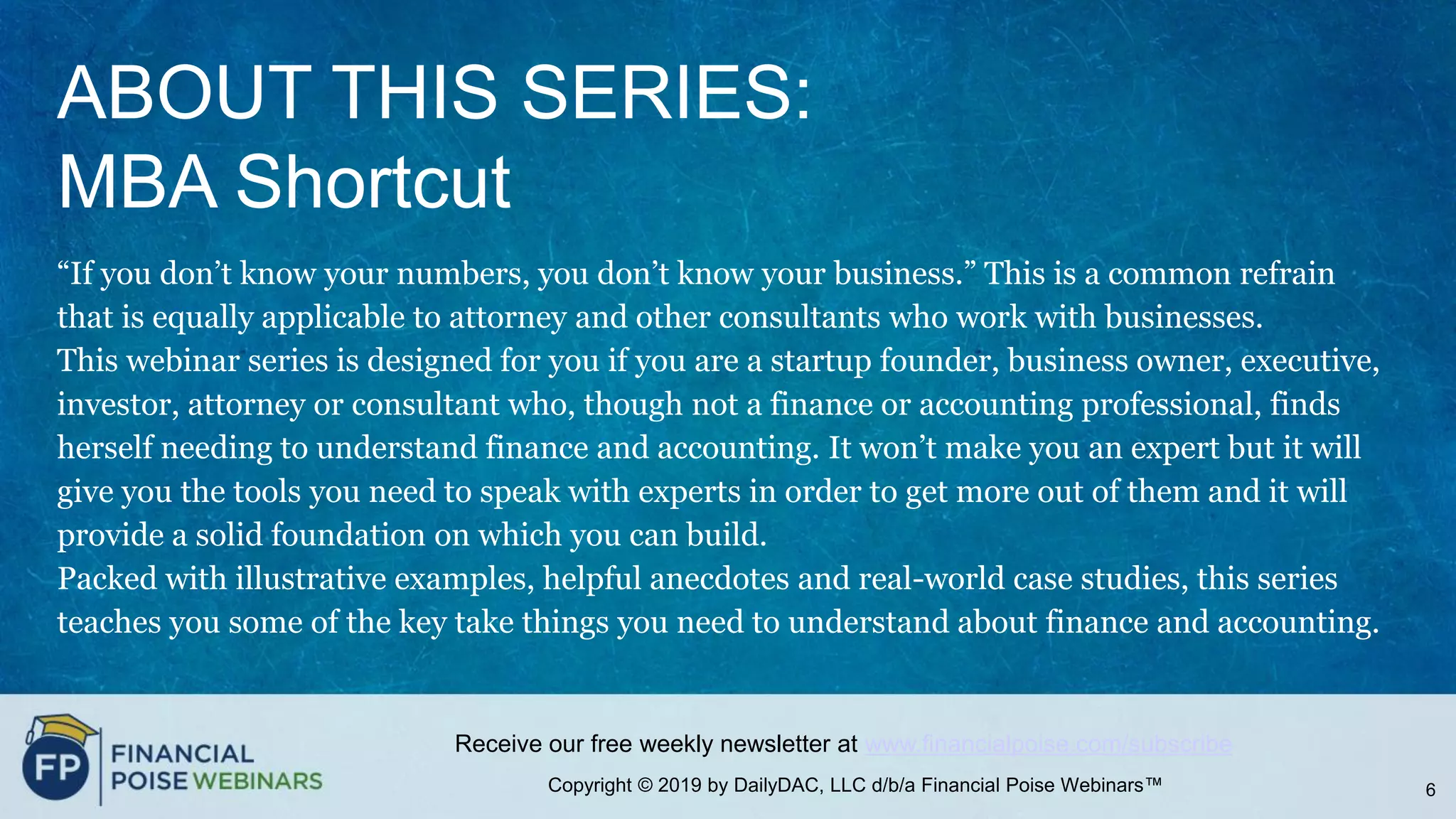 Copyright © 2019 by DailyDAC, LLC d/b/a Financial Poise Webinars™
Receive our free weekly newsletter at www.financialpoise.com/subscribe
ABOUT THIS SERIES:
MBA Shortcut
“If you don’t know your numbers, you don’t know your business.” This is a common refrain
that is equally applicable to attorney and other consultants who work with businesses.
This webinar series is designed for you if you are a startup founder, business owner, executive,
investor, attorney or consultant who, though not a finance or accounting professional, finds
herself needing to understand finance and accounting. It won’t make you an expert but it will
give you the tools you need to speak with experts in order to get more out of them and it will
provide a solid foundation on which you can build.
Packed with illustrative examples, helpful anecdotes and real-world case studies, this series
teaches you some of the key take things you need to understand about finance and accounting.
6
 