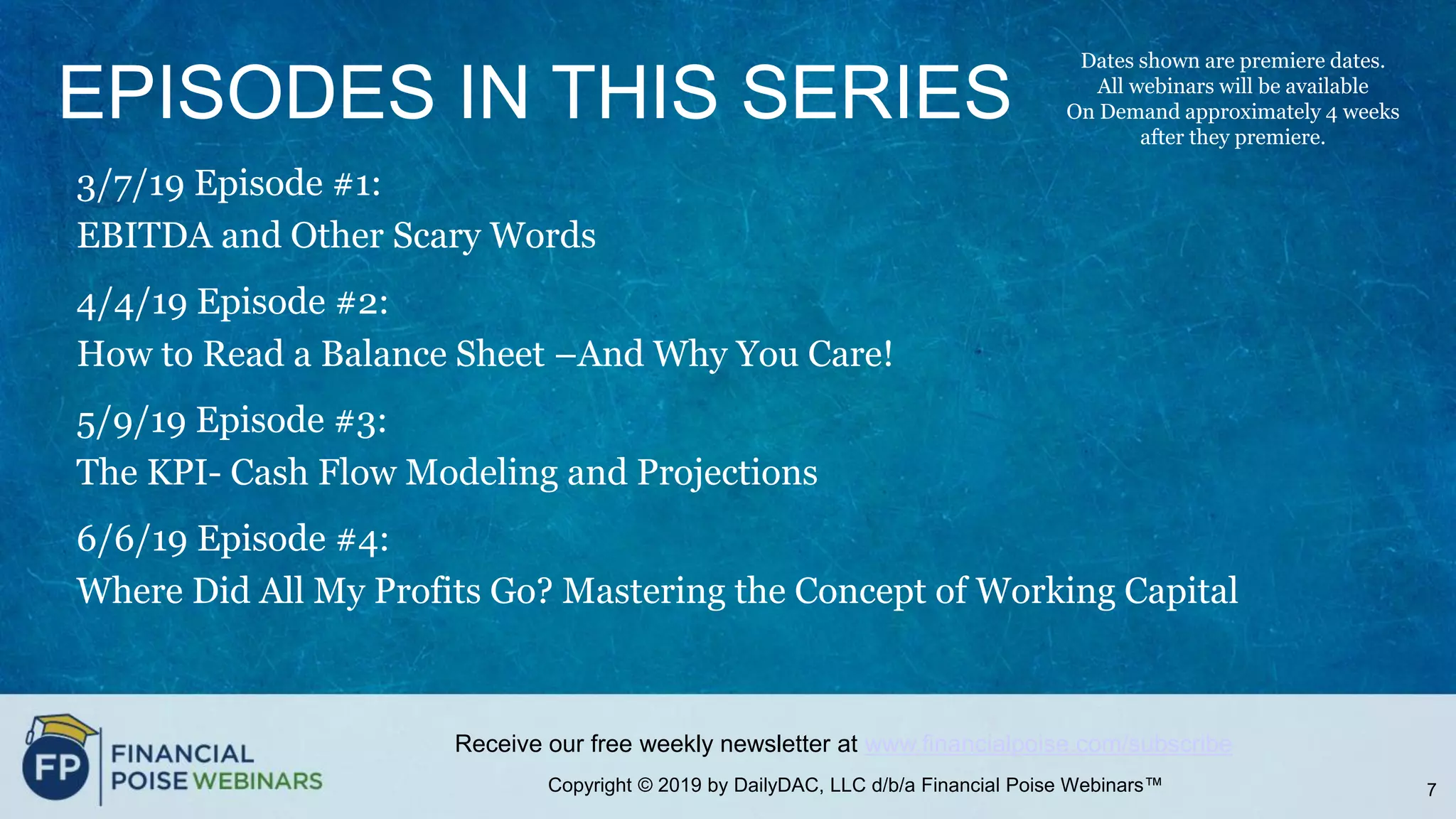 Copyright © 2019 by DailyDAC, LLC d/b/a Financial Poise Webinars™
Receive our free weekly newsletter at www.financialpoise.com/subscribe
EPISODES IN THIS SERIES
3/7/19 Episode #1:
EBITDA and Other Scary Words
4/4/19 Episode #2:
How to Read a Balance Sheet –And Why You Care!
5/9/19 Episode #3:
The KPI- Cash Flow Modeling and Projections
6/6/19 Episode #4:
Where Did All My Profits Go? Mastering the Concept of Working Capital
7
Dates shown are premiere dates.
All webinars will be available
On Demand approximately 4 weeks
after they premiere.
 