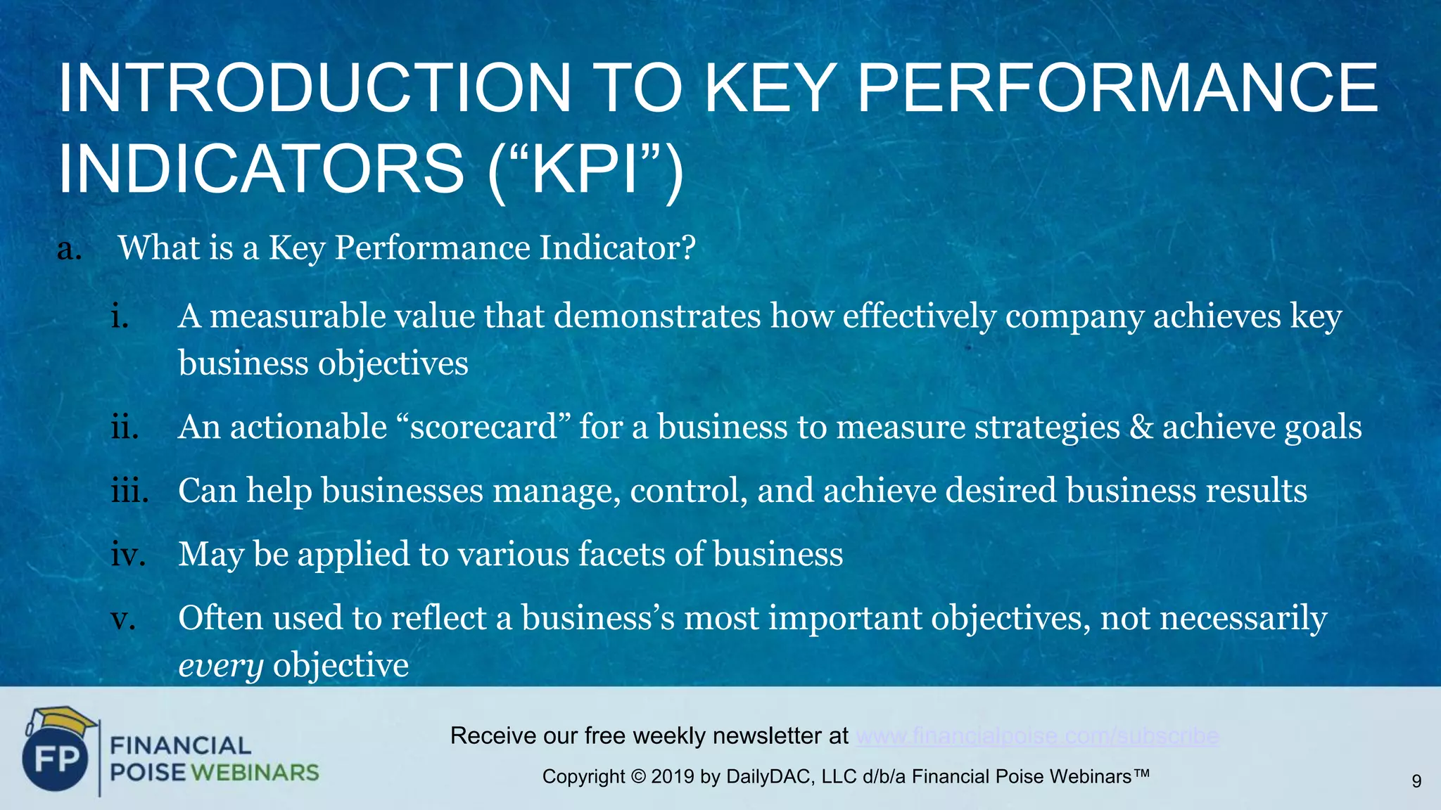 Copyright © 2019 by DailyDAC, LLC d/b/a Financial Poise Webinars™
Receive our free weekly newsletter at www.financialpoise.com/subscribe
INTRODUCTION TO KEY PERFORMANCE
INDICATORS (“KPI”)
a. What is a Key Performance Indicator?
i. A measurable value that demonstrates how effectively company achieves key
business objectives
ii. An actionable “scorecard” for a business to measure strategies & achieve goals
iii. Can help businesses manage, control, and achieve desired business results
iv. May be applied to various facets of business
v. Often used to reflect a business’s most important objectives, not necessarily
every objective
9
 