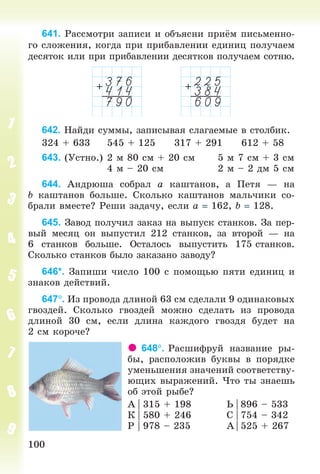 100100
641. Ðàññìîòðè çàïèñè è îáúÿñíè ïðè ì ïèñüìåííî-
ãî ñëîæåíèÿ, êîãäà ïðè ïðèáàâëåíèè åäèíèö ïîëó÷àåì
äåñÿòîê èëè ïðè ïðèáàâëåíèè äåñÿòêîâ ïîëó÷àåì ñîòíþ.
642. Íàéäè ñóììû, çàïèñûâàÿ ñëàãàåìûå â ñòîëáèê.
324 + 633 545 + 125 317 + 291 612 + 58
643. (Óñòíî.) 2 ì 80 ñì + 20 ñì 5 ì 7 ñì + 3 ñì
4 ì – 20 ñì 2 ì – 2 äì 5 ñì
644. Àíäðþøà ñîáðàë à êàøòàíîâ, à Ïåòÿ — íà
b êàøòàíîâ áîëüøå. Ñêîëüêî êàøòàíîâ ìàëü÷èêè ñî-
áðàëè âìåñòå? Ðåøè çàäà÷ó, åñëè à 162, b 128.
645. Çàâîä ïîëó÷èë çàêàç íà âûïóñê ñòàíêîâ. Çà ïåð-
âûé ìåñÿö îí âûïóñòèë 212 ñòàíêîâ, çà âòîðîé — íà
6 ñòàíêîâ áîëüøå. Îñòàëîñü âûïóñòèòü 175 ñòàíêîâ.
Ñêîëüêî ñòàíêîâ áûëî çàêàçàíî çàâîäó?
646*. Çàïèøè ÷èñëî 100 ñ ïîìîùüþ ïÿòè åäèíèö è
çíàêîâ äåéñòâèé.
647. Èç ïðîâîäà äëèíîé 63 ñì ñäåëàëè 9 îäèíàêîâûõ
ãâîçäåé. Ñêîëüêî ãâîçäåé ìîæíî ñäåëàòü èç ïðîâîäà
äëèíîé 30 ñì, åñëè äëèíà êàæäîãî ãâîçäÿ áóäåò íà
2 ñì êîðî÷å?
648. Ðàñøèôðóé íàçâàíèå ðû-
áû, ðàñïîëîæèâ áóêâû â ïîðÿäêå
óìåíüøåíèÿ çíà÷åíèé ñîîòâåòñòâó-
þùèõ âûðàæåíèé. ×òî òû çíàåøü
îá ýòîé ðûáå?
À | 315 + 198 Ü | 896 – 533
Ê | 580 + 246 Ñ | 754 – 342
Ð | 978 – 235 À | 525 + 267
Bogdanovych_Mat_P_3rus_(089-13)_v.indd 100 13.08.2014 10:32:55
 
