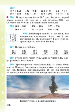 106106
683.
277 + 354 427 + 283 750 +170 56 : 7 + 1
305 – 124 827 – 184 420 – 290 56 : (7 + 1)
684. Â äâóõ êàññàõ áûëî 807 ãðí. Êîãäà èç ïåðâîé
êàññû âûäàëè 167 ãðí, òî â íåé îñòàëîñü 123 ãðí.
Ñêîëüêî äåíåã áûëî â êàæäîé êàññå ñíà÷àëà?
685. 460 – 239 390 – 165 225 + 235
363 + 27 221 + 683 904 – 541
686. Ðàññìîòðè çàïèñü è îáúÿñíè, êàê
âûïîëíèëè âû÷èòàíèå. Ó÷òè, ÷òî 4 äåñ.
âû÷èòàåì èç 11, ïîñêîëüêó 1 äåñ. óæå çà-
áðàëè ïðè âû÷èòàíèè åäèíèö.
687. Âû÷òè â ñòîëáèê.
–
944
358
–
820
355
–
407
259
–
333
147
–
736
258
–
604
367
688. Ñóììà äâóõ ÷èñåë 763. Îäíî èç ÷èñåë 525. Íàé-
äè ðàçíîñòü ýòèõ ÷èñåë.
689. Êðåìåí÷óãñêîå âîäîõðàíèëèùå — ñàìîå áîëü-
øîå íà Äíåïðå. Åãî äëèíà è øèðèíà âìåñòå ñîñòàâëÿþò
177 êì. Øèðèíà âîäîõðàíèëèùà 28 êì. Íà ñêîëüêî
êèëîìåòðîâ øèðèíà âîäîõðàíèëèùà ìåíüøå åãî äëèíû?
Êðåìåí÷óãñêîå âîäîõðàíèëèùå
Bogdanovych_Mat_P_3rus_(089-13)_v.indd 106 13.08.2014 10:32:55
 
