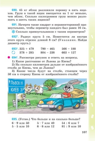 107107
690. 45 êã ÿáëîê ðàçëîæèëè ïîðîâíó â ïÿòü ÿùè-
êîâ. Ãðóø â òàêîé ÿùèê âìåùàåòñÿ íà 1 êã ìåíüøå,
÷åì ÿáëîê. Ñêîëüêî êèëîãðàììîâ ãðóø ìîæíî ðàçëî-
æèòü â øåñòü òàêèõ ÿùèêîâ?
691. Íà÷åðòè òàêèå êâàäðàò è íåðàâíîñòîðîííèé ïðÿ-
ìîóãîëüíèê, ÷òîáû ïåðèìåòð êàæäîãî áûë ðàâåí 16 ñì.
Ñêîëüêî ïðÿìîóãîëüíèêîâ ñ òàêèì ïåðèìåòðîì?
692*. Ðàäèóñ êðóãà 5 ñì. Ïîìåñòèòñÿ ëè âíóòðè
ýòîãî êðóãà îòðåçîê äëèíîé 8 ñì? (Óêàçàíèå. Íàéäè
äèàìåòð êðóãà.)
693. 325 + 479 790 – 465 566 – 188
378 + 285 804 – 238 663 + 127
694. Ðàññìîòðè ðèñóíîê è îòâåòü íà âîïðîñû.
1) Êàêîå ðàññòîÿíèå îò Ëüâîâà äî Êèåâà?
2) Íà ñêîëüêî êèëîìåòðîâ äàëüøå îò èçîáðàæ ííîãî
ñòîëáà äî Êèåâà, ÷åì äî Ëüâîâà?
3) Êàêèå ÷èñëà áóäóò íà ñòîëáå, ñòîÿùåì ÷åðåç
50 êì â ñòîðîíó Êèåâà îò èçîáðàæ ííîãî ñòîëáà?
695. (Óñòíî.) ×òî áîëüøå è íà ñêîëüêî áîëüøå?
6 · 9 èëè 50 5 · 7 èëè 40 54 : 6 èëè 7
5 · 5 èëè 10 6 · 6 èëè 12 81 : 9 èëè 10
Bogdanovych_Mat_P_3rus_(089-13)_v.indd 107 13.08.2014 10:32:55
 