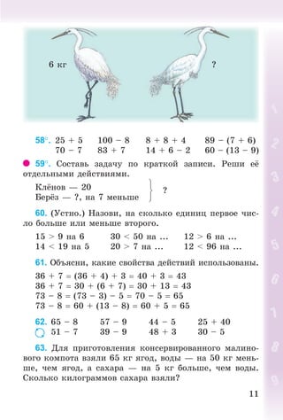1111
6 êã ?
58. 25 + 5 100 – 8 8 + 8 + 4 89 – (7 + 6)
70 – 7 83 + 7 14 + 6 – 2 60 – (13 – 9)
59. Ñîñòàâü çàäà÷ó ïî êðàòêîé çàïèñè. Ðåøè å
îòäåëüíûìè äåéñòâèÿìè.
Êë íîâ — 20
Áåð ç — ?, íà 7 ìåíüøå
?
60. (Óñòíî.) Íàçîâè, íà ñêîëüêî åäèíèö ïåðâîå ÷èñ-
ëî áîëüøå èëè ìåíüøå âòîðîãî.
15 > 9 íà 6 30 < 50 íà ... 12 > 6 íà ...
14 < 19 íà 5 20 > 7 íà ... 12 < 96 íà ...
61. Îáúÿñíè, êàêèå ñâîéñòâà äåéñòâèé èñïîëüçîâàíû.
36 + 7 (36 + 4) + 3 40 + 3 43
36 + 7 30 + (6 + 7) 30 + 13 43
73 – 8 (73 – 3) – 5 70 – 5 65
73 – 8 60 + (13 – 8) 60 + 5 65
62. 65 – 8 57 – 9 44 – 5 25 + 40
51 – 7 39 – 9 48 + 3 30 – 5
63. Äëÿ ïðèãîòîâëåíèÿ êîíñåðâèðîâàííîãî ìàëèíî-
âîãî êîìïîòà âçÿëè 65 êã ÿãîä, âîäû — íà 50 êã ìåíü-
øå, ÷åì ÿãîä, à ñàõàðà — íà 5 êã áîëüøå, ÷åì âîäû.
Ñêîëüêî êèëîãðàììîâ ñàõàðà âçÿëè?
Bogdanovych_Mat_P_3rus_(089-13)_v.indd 11 13.08.2014 10:32:42
 