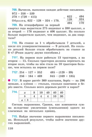 110110
708. Âû÷èñëè, âûïîëíÿÿ êàæäîå äåéñòâèå ïèñüìåííî.
972 – 358 – 539
278 + (720 – 415)
Î á ð àçåö. 622 – 128 – 324 170.
709. Íà ïòèöåôàáðèêå çà ïåðâûé
êâàðòàë ãîäà âûðàñòèëè 275 èíäþøàò è 380 öûïëÿò, à
çà âòîðîé — 178 èíäþøàò è 406 öûïëÿò. Íà ñêîëüêî
áîëüøå âûðàñòèëè öûïëÿò, ÷åì èíäþøàò, çà äâà êâàð-
òàëà?
710. Íà ñòàíêå çà 1 ÷ îáðàáàòûâàëè 7 äåòàëåé, à
ïîñëå åãî óñîâåðøåíñòâîâàíèÿ — 9 äåòàëåé. Íà ñêîëü-
êî äåòàëåé áîëüøå ñòàëè îáðàáàòûâàòü íà ñòàíêå çà
8 ÷? (Ðåøè çàäà÷ó äâóìÿ ñïîñîáàìè.)
711*. Íà ïåðâîì ïîëå ðàáîòàëî 13 òðàêòîðîâ, à íà
âòîðîì — 15. Ñêîëüêî òðàêòîðîâ äîëæíû ïåðååõàòü íà
âòîðîå ïîëå, ÷òîáû íà í ì ñòàëî íà 10 òðàêòîðîâ áîëü-
øå, ÷åì îñòàëîñü íà ïåðâîì ïîëå?
712. 254 – 127 + 352 485 – (128 – 39)
256 – 164 + 469 845 – (169 + 185)
713. Â ïàðêå ðàñò ò 360 êàøòàíîâ, áåð ç — íà 296
ìåíüøå, à êë íîâ — ñòîëüêî, ñêîëüêî êàøòàíîâ è áå-
ð ç âìåñòå. Ñêîëüêî âñåãî äåðåâüåâ ðàñò ò â ïàðêå?
714.
Ñîñòàâü âûðàæåíèÿ. Ñðàâíè, êàê èçìåíÿåòñÿ ñóì-
ìà âñëåäñòâèå óâåëè÷åíèÿ (óìåíüøåíèÿ) îäíîãî èç
ñëàãàåìûõ íà íåñêîëüêî åäèíèö.
715. Íàéäè çíà÷åíèå ïåðâîãî âûðàæåíèÿ ïèñüìåí-
íî. Èñïîëüçóé ðåçóëüòàò, ÷òîáû íàéòè çíà÷åíèÿ äðó-
ãèõ âûðàæåíèé.
–
494
324
170
–
622
128
494
à 8 10 40 40 40
b 4 4 4 10 30
à + b
Bogdanovych_Mat_P_3rus_(089-13)_v.indd 110 13.08.2014 10:32:56
 