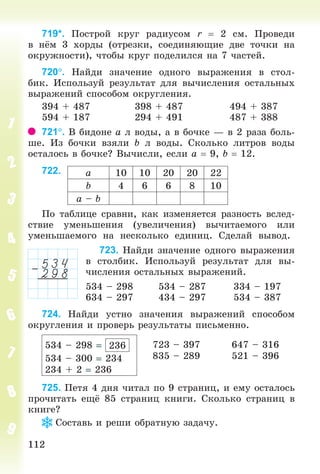 112112
719*. Ïîñòðîé êðóã ðàäèóñîì r 2 ñì. Ïðîâåäè
â í ì 3 õîðäû (îòðåçêè, ñîåäèíÿþùèå äâå òî÷êè íà
îêðóæíîñòè), ÷òîáû êðóã ïîäåëèëñÿ íà 7 ÷àñòåé.
720. Íàéäè çíà÷åíèå îäíîãî âûðàæåíèÿ â ñòîë-
áèê. Èñïîëüçóé ðåçóëüòàò äëÿ âû÷èñëåíèÿ îñòàëüíûõ
âûðàæåíèé ñïîñîáîì îêðóãëåíèÿ.
394 + 487 398 + 487 494 + 387
594 + 187 294 + 491 487 + 388
721. Â áèäîíå à ë âîäû, à â áî÷êå — â 2 ðàçà áîëü-
øå. Èç áî÷êè âçÿëè b ë âîäû. Ñêîëüêî ëèòðîâ âîäû
îñòàëîñü â áî÷êå? Âû÷èñëè, åñëè à 9, b 12.
722.
Ïî òàáëèöå ñðàâíè, êàê èçìåíÿåòñÿ ðàçíîñòü âñëåä-
ñòâèå óìåíüøåíèÿ (óâåëè÷åíèÿ) âû÷èòàåìîãî èëè
óìåíüøàåìîãî íà íåñêîëüêî åäèíèö. Ñäåëàé âûâîä.
723. Íàéäè çíà÷åíèå îäíîãî âûðàæåíèÿ
â ñòîëáèê. Èñïîëüçóé ðåçóëüòàò äëÿ âû-
÷èñëåíèÿ îñòàëüíûõ âûðàæåíèé.
534 – 298 534 – 287 334 – 197
634 – 297 434 – 297 534 – 387
724. Íàéäè óñòíî çíà÷åíèÿ âûðàæåíèé ñïîñîáîì
îêðóãëåíèÿ è ïðîâåðü ðåçóëüòàòû ïèñüìåííî.
534 – 298 236
534 – 300 234
234 + 2 236
723 – 397
835 – 289
647 – 316
521 – 396
725. Ïåòÿ 4 äíÿ ÷èòàë ïî 9 ñòðàíèö, è åìó îñòàëîñü
ïðî÷èòàòü åù 85 ñòðàíèö êíèãè. Ñêîëüêî ñòðàíèö â
êíèãå?
Ñîñòàâü è ðåøè îáðàòíóþ çàäà÷ó.
à 10 10 20 20 22
b 4 6 6 8 10
à – b
Bogdanovych_Mat_P_3rus_(089-13)_v.indd 112 13.08.2014 10:32:56
 