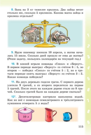 115115
8. Çàÿö íà 3 êã òÿæåëåå êðîëèêà. Äâà çàéöà âåñÿò
ñòîëüêî æå, ñêîëüêî 5 êðîëèêîâ. Êàêîâà ìàññà çàéöà è
êðîëèêà îòäåëüíî?
9. ßðóþ ïøåíèöó ïîñåÿëè 10 àïðåëÿ, à æàòâà íà÷à-
ëàñü 15 èþëÿ. Ñêîëüêî äíåé ïðîøëî îò ñåâà äî æàòâû?
(Ðåøè çàäà÷ó, ïîëüçóÿñü êàëåíäàð ì íà òåêóùèé ãîä.)
10. Â õîêêåé èãðàëè êîìàíäû «Ñîêîë» è «Áåðêóò».
Â ïåðâîì ïåðèîäå âûèãðàë «Áåðêóò» ñî ñ÷ òîì 6 : 5, âî
âòîðîì — ïîáåäèë «Ñîêîë» ñî ñ÷ òîì 5 : 2, íî â òðå-
òüåì ïåðèîäå îïÿòü âûèãðàë «Áåðêóò» ñî ñ÷ òîì 3 : 2.
Êàêàÿ êîìàíäà ïîáåäèëà?
11. Íà äâóõ äåðåâüÿõ ñèäåëè ãðà÷è. Ñ ïåðâîãî äåðåâà
óëåòåëî 9 ãðà÷åé, à ñî âòîðîãî ïåðåëåòåëî íà ïåðâîå
5 ãðà÷åé. Ïîñëå ýòîãî íà êàæäîì äåðåâå ñòàëî ïî 8 ãðà-
÷åé. Ñêîëüêî ãðà÷åé áûëî íà êàæäîì äåðåâå ñíà÷àëà?
12*. Äåñÿòèëèòðîâàÿ êàñòðþëÿ íàïîëíåíà âîäîé.
Êàê èç íå ñ ïîìîùüþ ñåìèëèòðîâîãî è òð¸õëèòðîâîãî
êóâøèíîâ îòìåðÿòü 5 ë âîäû?
10 ë 7 ë 3 ë
Bogdanovych_Mat_P_3rus_(089-13)_v.indd 115 13.08.2014 10:32:56
 