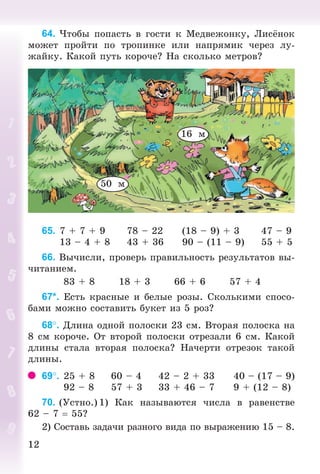 1212
64. ×òîáû ïîïàñòü â ãîñòè ê Ìåäâåæîíêó, Ëèñ íîê
ìîæåò ïðîéòè ïî òðîïèíêå èëè íàïðÿìèê ÷åðåç ëó-
æàéêó. Êàêîé ïóòü êîðî÷å? Íà ñêîëüêî ìåòðîâ?
50 ì
16 ì
65. 7 + 7 + 9 78 – 22 (18 – 9) + 3 47 – 9
13 – 4 + 8 43 + 36 90 – (11 – 9) 55 + 5
66. Âû÷èñëè, ïðîâåðü ïðàâèëüíîñòü ðåçóëüòàòîâ âû-
÷èòàíèåì.
83 + 8 18 + 3 66 + 6 57 + 4
67*. Åñòü êðàñíûå è áåëûå ðîçû. Ñêîëüêèìè ñïîñî-
áàìè ìîæíî ñîñòàâèòü áóêåò èç 5 ðîç?
68. Äëèíà îäíîé ïîëîñêè 23 ñì. Âòîðàÿ ïîëîñêà íà
8 ñì êîðî÷å. Îò âòîðîé ïîëîñêè îòðåçàëè 6 ñì. Êàêîé
äëèíû ñòàëà âòîðàÿ ïîëîñêà? Íà÷åðòè îòðåçîê òàêîé
äëèíû.
69. 25 + 8 60 – 4 42 – 2 + 33 40 – (17 – 9)
92 – 8 57 + 3 33 + 46 – 7 9 + (12 – 8)
70. (Óñòíî.) 1) Êàê íàçûâàþòñÿ ÷èñëà â ðàâåíñòâå
62 – 7 55?
2) Ñîñòàâü çàäà÷è ðàçíîãî âèäà ïî âûðàæåíèþ 15 – 8.
Bogdanovych_Mat_P_3rus_(089-13)_v.indd 12 13.08.2014 10:32:42
 