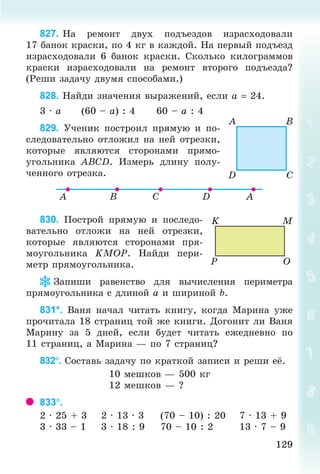 129129
827. Íà ðåìîíò äâóõ ïîäúåçäîâ èçðàñõîäîâàëè
17 áàíîê êðàñêè, ïî 4 êã â êàæäîé. Íà ïåðâûé ïîäúåçä
èçðàñõîäîâàëè 6 áàíîê êðàñêè. Ñêîëüêî êèëîãðàììîâ
êðàñêè èçðàñõîäîâàëè íà ðåìîíò âòîðîãî ïîäúåçäà?
(Ðåøè çàäà÷ó äâóìÿ ñïîñîáàìè.)
828. Íàéäè çíà÷åíèÿ âûðàæåíèé, åñëè à 24.
3 · à (60 – à) : 4 60 – à : 4
829. Ó÷åíèê ïîñòðîèë ïðÿìóþ è ïî-
ñëåäîâàòåëüíî îòëîæèë íà íåé îòðåçêè,
êîòîðûå ÿâëÿþòñÿ ñòîðîíàìè ïðÿìî-
óãîëüíèêà ÀÂÑD. Èçìåðü äëèíó ïîëó-
÷åííîãî îòðåçêà.
830. Ïîñòðîé ïðÿìóþ è ïîñëåäî-
âàòåëüíî îòëîæè íà íåé îòðåçêè,
êîòîðûå ÿâëÿþòñÿ ñòîðîíàìè ïðÿ-
ìîóãîëüíèêà KÌÎÐ. Íàéäè ïåðè-
ìåòð ïðÿìîóãîëüíèêà.
Çàïèøè ðàâåíñòâî äëÿ âû÷èñëåíèÿ ïåðèìåòðà
ïðÿìîóãîëüíèêà ñ äëèíîé à è øèðèíîé b.
831*. Âàíÿ íà÷àë ÷èòàòü êíèãó, êîãäà Ìàðèíà óæå
ïðî÷èòàëà 18 ñòðàíèö òîé æå êíèãè. Äîãîíèò ëè Âàíÿ
Ìàðèíó çà 5 äíåé, åñëè áóäåò ÷èòàòü åæåäíåâíî ïî
11 ñòðàíèö, à Ìàðèíà — ïî 7 ñòðàíèö?
832. Ñîñòàâü çàäà÷ó ïî êðàòêîé çàïèñè è ðåøè å .
10 ìåøêîâ — 500 êã
12 ìåøêîâ — ?
833.
2 · 25 + 3 2 · 13 · 3 (70 – 10) : 20 7 · 13 + 9
3 · 33 – 1 3 · 18 : 9 70 – 10 : 2 13 · 7 – 9
Bogdanovych_Mat_P_3rus_(089-13)_v.indd 129 13.08.2014 10:32:58
 