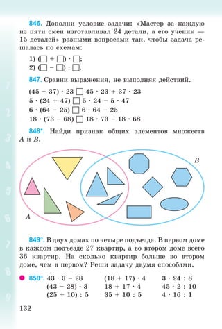 132132
846. Äîïîëíè óñëîâèå çàäà÷è: «Ìàñòåð çà êàæäóþ
èç ïÿòè ñìåí èçãîòàâëèâàë 24 äåòàëè, à åãî ó÷åíèê —
15 äåòàëåé» ðàçíûìè âîïðîñàìè òàê, ÷òîáû çàäà÷à ðå-
øàëàñü ïî ñõåìàì:
1) ( + ) · ;
2) ( – ) · .
847. Ñðàâíè âûðàæåíèÿ, íå âûïîëíÿÿ äåéñòâèé.
(45 – 37) · 23  45 · 23 + 37 · 23
5 · (24 + 47)  5 · 24 – 5 · 47
6 · (64 – 25)  6 · 64 – 25
18 · (73 – 68)  18 · 73 – 18 · 68
848*. Íàéäè ïðèçíàê îáùèõ ýëåìåíòîâ ìíîæåñòâ
À è Â.
849. Â äâóõ äîìàõ ïî ÷åòûðå ïîäúåçäà. Â ïåðâîì äîìå
â êàæäîì ïîäúåçäå 27 êâàðòèð, à âî âòîðîì äîìå âñåãî
36 êâàðòèð. Íà ñêîëüêî êâàðòèð áîëüøå âî âòîðîì
äîìå, ÷åì â ïåðâîì? Ðåøè çàäà÷ó äâóìÿ ñïîñîáàìè.
850. 43 · 3 – 28 (18 + 17) · 4 3 · 24 : 8
(43 – 28) · 3 18 + 17 · 4 45 · 2 : 10
(25 + 10) : 5 35 + 10 : 5 4 · 16 : 1
Bogdanovych_Mat_P_3rus_(089-13)_v.indd 132 13.08.2014 10:32:58
 