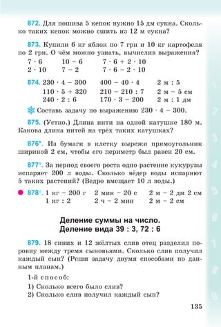 135135
872. Äëÿ ïîøèâà 5 êåïîê íóæíî 15 äì ñóêíà. Ñêîëü-
êî òàêèõ êåïîê ìîæíî ñøèòü èç 12 ì ñóêíà?
873. Êóïèëè 6 êã ÿáëîê ïî 7 ãðí è 10 êã êàðòîôåëÿ
ïî 2 ãðí. Î ÷ ì ìîæíî óçíàòü, âû÷èñëèâ âûðàæåíèÿ?
7 · 6 10 – 6 7 · 6 + 2 · 10
2 · 10 7 – 2 7 · 6 – 2 · 10
874. 230 · 4 – 300 400 – 40 · 4 2 ì : 5
110 · 5 + 320 210 – 210 : 7 2 ì – 5 cì
240 · 2 : 6 170 · 3 – 200 2 ì : 1 äì
Ñîñòàâü çàäà÷ó ïî âûðàæåíèþ 230 · 4 – 300.
875. (Óñòíî.) Äëèíà íèòè íà îäíîé êàòóøêå 180 ì.
Êàêîâà äëèíà íèòåé íà òð õ òàêèõ êàòóøêàõ?
876*. Èç áóìàãè â êëåòêó âûðåæè ïðÿìîóãîëüíèê
øèðèíîé 2 ñì, ÷òîáû åãî ïåðèìåòð áûë ðàâåí 20 ñì.
877. Çà ïåðèîä ñâîåãî ðîñòà îäíî ðàñòåíèå êóêóðóçû
èñïàðÿåò 200 ë âîäû. Ñêîëüêî â äåð âîäû èñïàðÿþò
5 òàêèõ ðàñòåíèé? (Âåäðî âìåùàåò 10 ë âîäû.)
878. 1 êã – 200 ã 2 ìèí – 20 ñ 2 ì – 2 äì 2 ñì
1 êã : 2 2 ÷ – 2 ìèí 2 ì – 2 ñì
Деление суммы на число.
Деление вида 39 : 3, 72 : 6
879. 18 ñèíèõ è 12 æ¸ëòûõ ñëèâ îòåö ðàçäåëèë ïî-
ðîâíó ìåæäó òðåìÿ ñûíîâüÿìè. Ñêîëüêî ñëèâ ïîëó÷èë
êàæäûé ñûí? (Ðåøè çàäà÷ó äâóìÿ ñïîñîáàìè ïî äàí-
íûì ïëàíàì.)
1-é ñ ï îñîá:
1) Ñêîëüêî âñåãî áûëî ñëèâ?
2) Ñêîëüêî ñëèâ ïîëó÷èë êàæäûé ñûí?
Bogdanovych_Mat_P_3rus_(089-13)_v.indd 135 13.08.2014 10:32:59
 