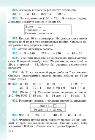 142142
927. Óìíîæü è ïðîâåðü ðåçóëüòàò äåëåíèåì.
23 · 3 5 · 13 200 · 4 90 · 7
928. Ïî âûðàæåíèþ (100 – 73) : 9 ñîñòàâü çàäà÷ó.
Äîïîëíè êðàòêóþ çàïèñü è ðåøè å .
Áûëî — ...
Ïðîäàëè — ...
Îñòàòîê ðàçëèëè â ...
929. Êóïèëè 90 êã ïîìèäîðîâ. Èõ ðàçëîæèëè â øåñòü
êîðçèí ïî 9 êã è â òðè îäèíàêîâûõ ÿùèêà. Ñêîëüêî êè-
ëîãðàììîâ ïîìèäîðîâ â ÿùèêå?
Ñîñòàâü îáðàòíóþ çàäà÷ó.
930. õ : 3 240 279 – õ 270 õ · 10 10
931*. Ó÷åíèêè ïîåõàëè íà ýêñêóðñèþ òðåìÿ àâòîáó-
ñàìè. Â ïåðâûé àâòîáóñ ñåëî 28 ó÷åíèêîâ, âî âòîðîé —
29, à â òðåòèé — 33. Ìîãëè áû ó÷åíèêè ðàçìåñòèòüñÿ
ïîðîâíó?
932. Èç 21 êã æåëåçíîé ðóäû äîáûëè 7 êã æåëåçà.
Ñêîëüêî êèëîãðàììîâ æåëåçà ìîæíî äîáûòü èç 54 êã
òàêîé ðóäû?
933. 3 · 19 96 : 3 2 · 39 – 19 9 · 2 + 7
29 · 2 72 : 4 (54 + 36) : 6 63 : 7 + 2
934. (Óñòíî.) 1) Ñêîëüêî âñåãî äåñÿòêîâ â ÷èñëå:
240; 60; 600? 2) 15 äåñ. : 3; 24 äåñ. : 3; 24 äåñ. : 2.
935. Ðàññìîòðè çàïèñü è îáúÿñíè ñïîñîá âû÷èñëåíèÿ.
360 : 3 
36 äåñ. : 3 12 äåñ.
936. 960 : 3 280 : 2 840 : 2 60 · 4 : 8
937. Ôåðìåð êóïèë ïÿòü ïîðîñÿò ìàññîé 20 êã êàæ-
äûé è òð õ îäèíàêîâûõ áàðàíîâ. Îáùàÿ ìàññà ýòèõ
æèâîòíûõ 380 êã. Êàêîâà ìàññà îäíîãî áàðàíà?
Bogdanovych_Mat_P_3rus_(089-13)_v.indd 142 13.08.2014 10:32:59
 