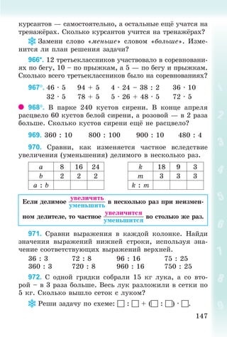 147147
êóðñàíòîâ — ñàìîñòîÿòåëüíî, à îñòàëüíûå åù ó÷àòñÿ íà
òðåíàæ ðàõ. Ñêîëüêî êóðñàíòîâ ó÷èòñÿ íà òðåíàæ ðàõ?
Çàìåíè ñëîâî «ìåíüøå» ñëîâîì «áîëüøå». Èçìå-
íèòñÿ ëè ïëàí ðåøåíèÿ çàäà÷è?
966*. 12 òðåòüåêëàññíèêîâ ó÷àñòâîâàëî â ñîðåâíîâàíè-
ÿõ ïî áåãó, 10 – ïî ïðûæêàì, à 5 — ïî áåãó è ïðûæêàì.
Ñêîëüêî âñåãî òðåòüåêëàññíèêîâ áûëî íà ñîðåâíîâàíèÿõ?
967. 46 · 5 94 + 5 4 · 24 – 38 : 2 36 · 10
32 · 5 78 + 5 5 · 26 + 48 · 5 72 · 5
968. Â ïàðêå 240 êóñòîâ ñèðåíè. Â êîíöå àïðåëÿ
ðàñöâåëî 60 êóñòîâ áåëîé ñèðåíè, à ðîçîâîé — â 2 ðàçà
áîëüøå. Ñêîëüêî êóñòîâ ñèðåíè åù íå ðàñöâåëî?
969. 360 : 10 800 : 100 900 : 10 480 : 4
970. Ñðàâíè, êàê èçìåíÿåòñÿ ÷àñòíîå âñëåäñòâèå
óâåëè÷åíèÿ (óìåíüøåíèÿ) äåëèìîãî â íåñêîëüêî ðàç.
à 8 16 24 k 18 9 3
b 2 2 2 ò 3 3 3
à : b k : ò
Åñëè äåëèìîå â íåñêîëüêî ðàç ïðè íåèçìåí-
íîì äåëèòåëå, òî ÷àñòíîå âî ñòîëüêî æå ðàç.
971. Ñðàâíè âûðàæåíèÿ â êàæäîé êîëîíêå. Íàéäè
çíà÷åíèÿ âûðàæåíèé íèæíåé ñòðîêè, èñïîëüçóÿ çíà-
÷åíèå ñîîòâåòñòâóþùèõ âûðàæåíèé âåðõíåé.
36 : 3 72 : 8 96 : 16 75 : 25
360 : 3 720 : 8 960 : 16 750 : 25
972. Ñ îäíîé ãðÿäêè ñîáðàëè 15 êã ëóêà, à ñî âòî-
ðîé – â 3 ðàçà áîëüøå. Âåñü ëóê ðàçëîæèëè â ñåòêè ïî
5 êã. Ñêîëüêî âûøëî ñåòîê ñ ëóêîì?
Ðåøè çàäà÷ó ïî ñõåìå:  :  + ( : ) · .
Bogdanovych_Mat_P_3rus_(089-13)_v.indd 147 13.08.2014 10:33:00
 
