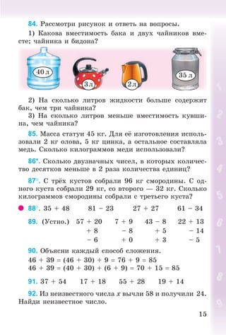 1515
84. Ðàññìîòðè ðèñóíîê è îòâåòü íà âîïðîñû.
1) Êàêîâà âìåñòèìîñòü áàêà è äâóõ ÷àéíèêîâ âìå-
ñòå; ÷àéíèêà è áèäîíà?
3ë 2ë
40 ë 35 ë
2) Íà ñêîëüêî ëèòðîâ æèäêîñòè áîëüøå ñîäåðæèò
áàê, ÷åì òðè ÷àéíèêà?
3) Íà ñêîëüêî ëèòðîâ ìåíüøå âìåñòèìîñòü êóâøè-
íà, ÷åì ÷àéíèêà?
85. Ìàññà ñòàòóè 45 êã. Äëÿ å èçãîòîâëåíèÿ èñïîëü-
çîâàëè 2 êã îëîâà, 5 êã öèíêà, à îñòàëüíîå ñîñòàâëÿëà
ìåäü. Ñêîëüêî êèëîãðàììîâ ìåäè èñïîëüçîâàëè?
86*. Ñêîëüêî äâóçíà÷íûõ ÷èñåë, â êîòîðûõ êîëè÷åñ-
òâî äåñÿòêîâ ìåíüøå â 2 ðàçà êîëè÷åñòâà åäèíèö?
87. Ñ òð õ êóñòîâ ñîáðàëè 96 êã ñìîðîäèíû. Ñ îä-
íîãî êóñòà ñîáðàëè 29 êã, ñî âòîðîãî — 32 êã. Ñêîëüêî
êèëîãðàììîâ ñìîðîäèíû ñîáðàëè ñ òðåòüåãî êóñòà?
88. 35 + 48 81 – 23 27 + 27 61 – 34
89. (Óñòíî.) 57 + 20 7 + 9 43 – 8 22 + 13
+ 8 – 8 + 5 – 14
– 6 + 0 + 3 – 5
90. Îáúÿñíè êàæäûé ñïîñîá ñëîæåíèÿ.
46 + 39 (46 + 30) + 9 76 + 9 85
46 + 39 (40 + 30) + (6 + 9) 70 + 15 85
91. 37 + 54 17 + 18 55 + 28 19 + 14
92. Èç íåèçâåñòíîãî ÷èñëà õ âû÷ëè 58 è ïîëó÷èëè 24.
Íàéäè íåèçâåñòíîå ÷èñëî.
Bogdanovych_Mat_P_3rus_(089-13)_v.indd 15 13.08.2014 10:32:42
 