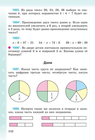 152152
1003. Èç ðÿäà ÷èñåë 20, 24, 28, 36 âûáåðè òå çíà-
÷åíèÿ k, ïðè êîòîðûõ íåðàâåíñòâî k : 4 < 7 áóäåò èñ-
òèííûì.
1004*. Ïðîèçâåäåíèå äâóõ ÷èñåë ðàâíî à. Åñëè îäèí
èç ìíîæèòåëåé óâåëè÷èòü â 6 ðàç, à âòîðîé óìåíüøèòü
â 3 ðàçà, òî ÷åìó áóäåò ðàâíî ïðîèçâåäåíèå ïîëó÷åííûõ
÷èñåë?
1005.
õ : 8 37 – 21 54 – õ 72 : 8 39 : õ 60 : 20
1006. Âî äâîðå äåòÿì ïîñòàâèëè ïðÿìîóãîëüíóþ ïå-
ñî÷íèöó äëèíîé 3 ì è øèðèíîé 2 ì. Êàêîâà äëèíà å
áîðäþðà?
Доли
1007. Êàêàÿ ÷àñòü êðóãà íå çàêðàøåíà? Êàê çàïè-
ñàòü öèôðàìè òðåòüþ ÷àñòü; ÷åòâ¸ðòóþ ÷àñòü; ïÿòóþ
÷àñòü?
5
1008. Íà÷åðòè òàêèå æå ïîëîñêè â òåòðàäè è çàïè-
øè, êàêàÿ ÷àñòü êàæäîé èç íèõ çàêðàøåíà.
Bogdanovych_Mat_P_3rus_(089-13)_v.indd 152 13.08.2014 10:33:01
 