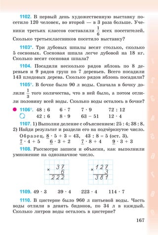 167
1102. Â ïåðâûé äåíü õóäîæåñòâåííóþ âûñòàâêó ïî-
ñåòèëî 120 ÷åëîâåê, âî âòîðîé — â 3 ðàçà áîëüøå. Ó÷å-
íèêè òðåòüèõ êëàññîâ ñîñòàâëÿëè âñåõ ïîñåòèòåëåé.
Ñêîëüêî òðåòüåêëàññíèêîâ ïîñåòèëî âûñòàâêó?
1103*. Òðè äóáîâûõ øïàëû âåñÿò ñòîëüêî, ñêîëüêî
5 ñîñíîâûõ. Ñîñíîâàÿ øïàëà ëåã÷å äóáîâîé íà 18 êã.
Ñêîëüêî âåñèò ñîñíîâàÿ øïàëà?
1104. Ïîñàäèëè íåñêîëüêî ðÿäîâ ÿáëîíü ïî 8 äå-
ðåâüåâ è 9 ðÿäîâ ãðóø ïî 7 äåðåâüåâ. Âñåãî ïîñàäèëè
143 ïëîäîâûõ äåðåâà. Ñêîëüêî ðÿäîâ ÿáëîíü ïîñàäèëè?
1105. Â áî÷êå áûëî 90 ë âîäû. Ñíà÷àëà â áî÷êó äî-
ëèëè òîãî êîëè÷åñòâà, ÷òî â íåé áûëî, à ïîòîì îòëè-
ëè ïîëîâèíó âñåé âîäû. Ñêîëüêî âîäû îñòàëîñü â áî÷êå?
1106. 48 : 6 6 · 7 7 · 9 72 : 12
42 : 6 8 · 9 63 – 51 12 · 4
1107. 1) Âûïîëíè äåëåíèå ñ îáúÿñíåíèåì: 25 : 4; 38 : 8.
2) Íàéäè ðåçóëüòàò è ðàçäåëè åãî íà ïîä÷ ðêíóòîå ÷èñëî.
Îáðàçåö. 8 · 5 + 3 43, 43 : 8 5 (îñò. 3).
7 · 4 + 5 6 · 3 + 2 7 · 8 + 4 9 · 3 + 3
1108. Ðàññìîòðè çàïèñè è îáúÿñíè, êàê âûïîëíèëè
óìíîæåíèå íà îäíîçíà÷íîå ÷èñëî.
1109. 49 · 3 39 · 4 223 · 4 114 · 7
1110. Â öèñòåðíå áûëî 960 ë ïèòüåâîé âîäû. ×àñòü
âîäû îòëèëè â äåâÿòü áèäîíîâ, ïî 34 ë â êàæäûé.
Ñêîëüêî ëèòðîâ âîäû îñòàëîñü â öèñòåðíå?
Bogdanovych_Mat_P_3rus_(089-13)_v.indd 167 13.08.2014 10:33:02
 