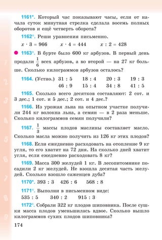 174174
1161*. Êîòîðûé ÷àñ ïîêàçûâàþò ÷àñû, åñëè îò íà-
÷àëà ñóòîê ìèíóòíàÿ ñòðåëêà ñäåëàëà âîñåìü ïîëíûõ
îáîðîòîâ è åù ÷åòâåðòü îáîðîòà?
1162. Ðåøè óðàâíåíèÿ ïèñüìåííî.
õ · 3 966 õ · 4 444 õ : 2 428
1163. Â áóðòå áûëî 600 êã àðáóçîâ. Â ïåðâûé äåíü
ïðîäàëè âñåõ àðáóçîâ, à âî âòîðîé — íà 27 êã áîëü-
øå. Ñêîëüêî êèëîãðàììîâ àðáóçîâ îñòàëîñü?
1164. (Óñòíî.) 31 : 5 18 : 4 20 : 3 19 : 3
46 : 9 15 : 4 34 : 8 41 : 5
1165. Ñêîëüêî âñåãî äåñÿòêîâ ñîñòàâëÿþò: 2 ñîò. è
3 äåñ.; 1 ñîò. è 5 äåñ.; 2 ñîò. è 4 äåñ.?
1166. Èç óðîæàÿ ëüíà íà îïûòíîì ó÷àñòêå ïîëó÷è-
ëè 244 êã âîëîêíà ëüíà, à ñåìÿí — â 2 ðàçà ìåíüøå.
Ñêîëüêî êèëîãðàììîâ ñåìÿí ïîëó÷èëè?
1167. ìàññû ïëîäîâ ìàñëèíû ñîñòàâëÿåò ìàñëî.
Ñêîëüêî ìàñëà ìîæíî ïîëó÷èòü èç 126 êã ýòèõ ïëîäîâ?
1168. Åñëè åæåäíåâíî ðàñõîäîâàòü íà îòîïëåíèå 9 êã
óãëÿ, òî åãî õâàòèò íà 72 äíÿ. Íà ñêîëüêî äíåé õâàòèò
óãëÿ, åñëè åæåäíåâíî ðàñõîäîâàòü 8 êã?
1169. Ìàññà 300 æåëóäåé 1 êã. Â ëåñîïèòîìíèêå ïî-
ñàäèëè 2 êã æåëóäåé. Íå âçîøëà äåñÿòàÿ ÷àñòü æåëó-
äåé. Ñêîëüêî âçîøëî ñàæåíöåâ äóáà?
1170*. 393 : 3 426 : 6 568 : 8
1171. Âûïîëíè â ïèñüìåííîì âèäå:
535 : 5 340 : 2 915 : 3
1172. Ñîáðàëè 322 êã ïëîäîâ øèïîâíèêà. Ïîñëå ñóø-
êè ìàññà ïëîäîâ óìåíüøèëàñü âäâîå. Ñêîëüêî âûøëî
êèëîãðàììîâ ñóõèõ ïëîäîâ øèïîâíèêà?
Bogdanovych_Mat_P_3rus_(089-13)_v.indd 174 13.08.2014 10:33:03
 